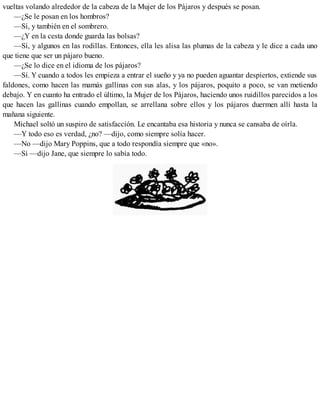 vueltas volando alrededor de la cabeza de la Mujer de los Pájaros y después se posan.
—¿Se le posan en los hombros?
—Sí, y también en el sombrero.
—¿Y en la cesta donde guarda las bolsas?
—Sí, y algunos en las rodillas. Entonces, ella les alisa las plumas de la cabeza y le dice a cada uno
que tiene que ser un pájaro bueno.
—¿Se lo dice en el idioma de los pájaros?
—Sí. Y cuando a todos les empieza a entrar el sueño y ya no pueden aguantar despiertos, extiende sus
faldones, como hacen las mamás gallinas con sus alas, y los pájaros, poquito a poco, se van metiendo
debajo. Y en cuanto ha entrado el último, la Mujer de los Pájaros, haciendo unos ruidillos parecidos a los
que hacen las gallinas cuando empollan, se arrellana sobre ellos y los pájaros duermen allí hasta la
mañana siguiente.
Michael soltó un suspiro de satisfacción. Le encantaba esa historia y nunca se cansaba de oírla.
—Y todo eso es verdad, ¿no? —dijo, como siempre solía hacer.
—No —dijo Mary Poppins, que a todo respondía siempre que «no».
—Sí —dijo Jane, que siempre lo sabía todo.
 