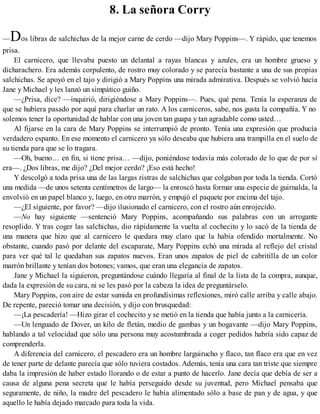 8. La señora Corry
—Dos libras de salchichas de la mejor carne de cerdo —dijo Mary Poppins—. Y rápido, que tenemos
prisa.
El carnicero, que llevaba puesto un delantal a rayas blancas y azules, era un hombre grueso y
dicharachero. Era además corpulento, de rostro muy colorado y se parecía bastante a una de sus propias
salchichas. Se apoyó en el tajo y dirigió a Mary Poppins una mirada admirativa. Después se volvió hacia
Jane y Michael y les lanzó un simpático guiño.
—¿Prisa, dice? —inquirió, dirigiéndose a Mary Poppins—. Pues, qué pena. Tenía la esperanza de
que se hubiera pasado por aquí para charlar un rato. A los carniceros, sabe, nos gusta la compañía. Y no
solemos tener la oportunidad de hablar con una joven tan guapa y tan agradable como usted…
Al fijarse en la cara de Mary Poppins se interrumpió de pronto. Tenía una expresión que producía
verdadero espanto. En ese momento el carnicero ya sólo deseaba que hubiera una trampilla en el suelo de
su tienda para que se lo tragara.
—Oh, bueno… en fin, si tiene prisa… —dijo, poniéndose todavía más colorado de lo que de por sí
era—. ¿Dos libras, me dijo? ¿Del mejor cerdo? ¡Eso está hecho!
Y descolgó a toda prisa una de las largas ristras de salchichas que colgaban por toda la tienda. Cortó
una medida —de unos setenta centímetros de largo— la enroscó hasta formar una especie de guirnalda, la
envolvió en un papel blanco y, luego, en otro marrón, y empujó el paquete por encima del tajo.
—¿El siguiente, por favor? —dijo ilusionado el carnicero, con el rostro aún enrojecido.
—No hay siguiente —sentenció Mary Poppins, acompañando sus palabras con un arrogante
resoplido. Y tras coger las salchichas, dio rápidamente la vuelta al cochecito y lo sacó de la tienda de
una manera que hizo que al carnicero le quedara muy claro que la había ofendido mortalmente. No
obstante, cuando pasó por delante del escaparate, Mary Poppins echó una mirada al reflejo del cristal
para ver qué tal le quedaban sus zapatos nuevos. Eran unos zapatos de piel de cabritilla de un color
marrón brillante y tenían dos botones; vamos, que eran una elegancia de zapatos.
Jane y Michael la siguieron, preguntándose cuándo llegaría al final de la lista de la compra, aunque,
dada la expresión de su cara, ni se les pasó por la cabeza la idea de preguntárselo.
Mary Poppins, con aire de estar sumida en profundísimas reflexiones, miró calle arriba y calle abajo.
De repente, pareció tomar una decisión, y dijo con brusquedad:
—¡La pescadería! —Hizo girar el cochecito y se metió en la tienda que había junto a la carnicería.
—Un lenguado de Dover, un kilo de fletán, medio de gambas y un bogavante —dijo Mary Poppins,
hablando a tal velocidad que sólo una persona muy acostumbrada a coger pedidos habría sido capaz de
comprenderla.
A diferencia del carnicero, el pescadero era un hombre larguirucho y flaco, tan flaco era que en vez
de tener parte de delante parecía que sólo tuviera costados. Además, tenía una cara tan triste que siempre
daba la impresión de haber estado llorando o de estar a punto de hacerlo. Jane decía que debía de ser a
causa de alguna pena secreta que le había perseguido desde su juventud, pero Michael pensaba que
seguramente, de niño, la madre del pescadero le había alimentado sólo a base de pan y de agua, y que
aquello le había dejado marcado para toda la vida.
 