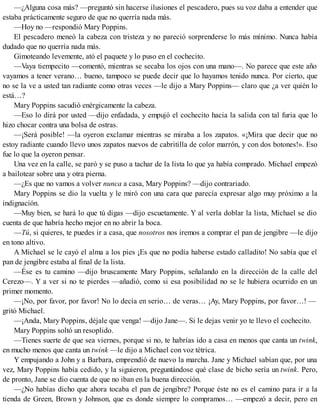 —¿Alguna cosa más? —preguntó sin hacerse ilusiones el pescadero, pues su voz daba a entender que
estaba prácticamente seguro de que no querría nada más.
—Hoy no —respondió Mary Poppins.
El pescadero meneó la cabeza con tristeza y no pareció sorprenderse lo más mínimo. Nunca había
dudado que no querría nada más.
Gimoteando levemente, ató el paquete y lo puso en el cochecito.
—Vaya tiempecito —comentó, mientras se secaba los ojos con una mano—. No parece que este año
vayamos a tener verano… bueno, tampoco se puede decir que lo hayamos tenido nunca. Por cierto, que
no se la ve a usted tan radiante como otras veces —le dijo a Mary Poppins— claro que ¿a ver quién lo
está…?
Mary Poppins sacudió enérgicamente la cabeza.
—Eso lo dirá por usted —dijo enfadada, y empujó el cochecito hacia la salida con tal furia que lo
hizo chocar contra una bolsa de ostras.
—¡Será posible! —la oyeron exclamar mientras se miraba a los zapatos. «¡Mira que decir que no
estoy radiante cuando llevo unos zapatos nuevos de cabritilla de color marrón, y con dos botones!». Eso
fue lo que la oyeron pensar.
Una vez en la calle, se paró y se puso a tachar de la lista lo que ya había comprado. Michael empezó
a bailotear sobre una y otra pierna.
—¿Es que no vamos a volver nunca a casa, Mary Poppins? —dijo contrariado.
Mary Poppins se dio la vuelta y le miró con una cara que parecía expresar algo muy próximo a la
indignación.
—Muy bien, se hará lo que tú digas —dijo escuetamente. Y al verla doblar la lista, Michael se dio
cuenta de que habría hecho mejor en no abrir la boca.
—Tú, si quieres, te puedes ir a casa, que nosotros nos iremos a comprar el pan de jengibre —le dijo
en tono altivo.
A Michael se le cayó el alma a los pies ¡Es que no podía haberse estado calladito! No sabía que el
pan de jengibre estaba al final de la lista.
—Ése es tu camino —dijo bruscamente Mary Poppins, señalando en la dirección de la calle del
Cerezo—. Y a ver si no te pierdes —añadió, como si esa posibilidad no se le hubiera ocurrido en un
primer momento.
—¡No, por favor, por favor! No lo decía en serio… de veras… ¡Ay, Mary Poppins, por favor…! —
gritó Michael.
—¡Anda, Mary Poppins, déjale que venga! —dijo Jane—. Si le dejas venir yo te llevo el cochecito.
Mary Poppins soltó un resoplido.
—Tienes suerte de que sea viernes, porque si no, te habrías ido a casa en menos que canta un twink,
en mucho menos que canta un twink —le dijo a Michael con voz tétrica.
Y empujando a John y a Barbara, emprendió de nuevo la marcha. Jane y Michael sabían que, por una
vez, Mary Poppins había cedido, y la siguieron, preguntándose qué clase de bicho sería un twink. Pero,
de pronto, Jane se dio cuenta de que no iban en la buena dirección.
—¿No habías dicho que ahora tocaba el pan de jengibre? Porque éste no es el camino para ir a la
tienda de Green, Brown y Johnson, que es donde siempre lo compramos… —empezó a decir, pero en
 