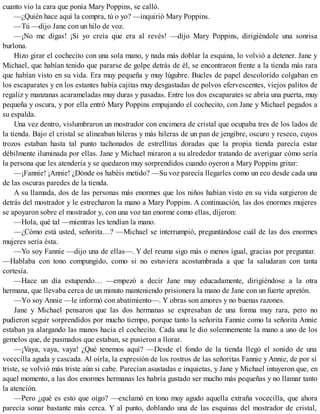 cuanto vio la cara que ponía Mary Poppins, se calló.
—¿Quién hace aquí la compra, tú o yo? —inquirió Mary Poppins.
—Tú —dijo Jane con un hilo de voz.
—¡No me digas! ¡Si yo creía que era al revés! —dijo Mary Poppins, dirigiéndole una sonrisa
burlona.
Hizo girar el cochecito con una sola mano, y nada más doblar la esquina, lo volvió a detener. Jane y
Michael, que habían tenido que pararse de golpe detrás de él, se encontraron frente a la tienda más rara
que habían visto en su vida. Era muy pequeña y muy lúgubre. Bucles de papel descolorido colgaban en
los escaparates y en los estantes había cajitas muy desgastadas de polvos efervescentes, viejos palitos de
regaliz y manzanas acarameladas muy duras y pasadas. Entre los dos escaparates se abría una puerta, muy
pequeña y oscura, y por ella entró Mary Poppins empujando el cochecito, con Jane y Michael pegados a
su espalda.
Una vez dentro, vislumbraron un mostrador con encimera de cristal que ocupaba tres de los lados de
la tienda. Bajo el cristal se alineaban hileras y más hileras de un pan de jengibre, oscuro y reseco, cuyos
trozos estaban hasta tal punto tachonados de estrellitas doradas que la propia tienda parecía estar
débilmente iluminada por ellas. Jane y Michael miraron a su alrededor tratando de averiguar cómo sería
la persona que les atendería y se quedaron muy sorprendidos cuando oyeron a Mary Poppins gritar:
—¡Fannie! ¡Annie! ¿Dónde os habéis metido? —Su voz parecía llegarles como un eco desde cada una
de las oscuras paredes de la tienda.
A su llamada, dos de las personas más enormes que los niños habían visto en su vida surgieron de
detrás del mostrador y le estrecharon la mano a Mary Poppins. A continuación, las dos enormes mujeres
se apoyaron sobre el mostrador y, con una voz tan enorme como ellas, dijeron:
—Hola, qué tal —mientras les tendían la mano.
—¿Cómo está usted, señorita…? —Michael se interrumpió, preguntándose cuál de las dos enormes
mujeres sería ésta.
—Yo soy Fannie —dijo una de ellas—. Y del reuma sigo más o menos igual, gracias por preguntar.
—Hablaba con tono compungido, como si no estuviera acostumbrada a que la saludaran con tanta
cortesía.
—Hace un día estupendo… —empezó a decir Jane muy educadamente, dirigiéndose a la otra
hermana, que llevaba cerca de un minuto manteniendo prisionera la mano de Jane con un fuerte apretón.
—Yo soy Annie —le informó con abatimiento—. Y obras son amores y no buenas razones.
Jane y Michael pensaron que las dos hermanas se expresaban de una forma muy rara, pero no
pudieron seguir sorprendidos por mucho tiempo, porque tanto la señorita Fannie como la señorita Annie
estaban ya alargando las manos hacia el cochecito. Cada una le dio solemnemente la mano a uno de los
gemelos que, de pasmados que estaban, se pusieron a llorar.
—¡Vaya, vaya, vaya! ¿Qué tenemos aquí? —Desde el fondo de la tienda llegó el sonido de una
vocecilla aguda y cascada. Al oírla, la expresión de los rostros de las señoritas Fannie y Annie, de por sí
triste, se volvió más triste aún si cabe. Parecían asustadas e inquietas, y Jane y Michael intuyeron que, en
aquel momento, a las dos enormes hermanas les habría gustado ser mucho más pequeñas y no llamar tanto
la atención.
—Pero ¿qué es esto que oigo? —exclamó en tono muy agudo aquella extraña vocecilla, que ahora
parecía sonar bastante más cerca. Y al punto, doblando una de las esquinas del mostrador de cristal,
 