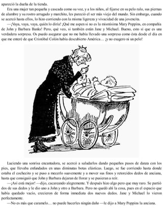 apareció la dueña de la tienda.
Era una mujer tan pequeña y cascada como su voz, y a los niños, al fijarse en su pelo ralo, sus piernas
de alambre y su rostro arrugado y marchito, les pareció el ser más viejo del mundo. Sin embargo, cuando
se acercó hasta ellos, lo hizo corriendo con la misma ligereza y vivacidad de una jovencita.
—¡Vaya, vaya, vaya, quién lo diría! ¡Qué me aspen si no es la mismísima Mary Poppins, en compañía
de John y Barbara Banks! Pero, qué veo, si también están Jane y Michael. Bueno, esto sí que es una
verdadera sorpresa. Os puedo asegurar que no me había llevado una sorpresa como ésta desde el día en
que me enteré de que Cristóbal Colón había descubierto América… ¡y no exagero ni un pelo!
Luciendo una sonrisa encantadora, se acercó a saludarlos dando pequeños pasos de danza con los
pies, que llevaba enfundados en unas diminutas botas elásticas. Luego, se fue corriendo hasta donde
estaba el cochecito y se puso a mecerlo suavemente y a mover sus finos y retorcidos dedos de anciana,
hasta que consiguió que John y Barbara dejaran de llorar y se pusieran a reír.
—¡Así está mejor! —dijo, cacareando alegremente. Y después hizo algo pero que muy raro. Se partió
dos de sus dedos y le dio uno a John y otro a Barbara. Pero no quedó ahí la cosa, pues en el espacio que
había quedado vacío, crecieron de forma inmediata dos nuevos dedos. Jane y Michael lo vieron
perfectamente.
—No es más que caramelo… no puede hacerles ningún daño —le dijo a Mary Poppins la anciana.
 