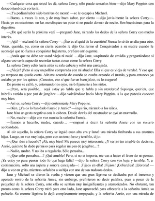 —Cualquier cosa que usted les dé, señora Corry, sólo puede sentarles bien —dijo Mary Poppins con
desacostumbrada cortesía.
—¡Ya podían haber sido barritas de menta! —se le escapó a Michael.
—Bueno, a veces lo son, y de muy buen sabor, por cierto —dijo jovialmente la señora Corry—.
Hasta yo en ocasiones me las mordisqueo un poco si no puedo dormir de noche. Son buenísimas para la
digestión.
—¿De qué serán la próxima vez? —preguntó Jane, mirando los dedos de la señora Corry con mucho
interés.
—¡Ajá! —exclamó la señora Corry—. ¡Ése es el quid de la cuestión! Nunca lo sé de un día para otro.
Verás, querida, yo, como en cierta ocasión le dijo Guillermo el Conquistador a su madre cuando le
aconsejó que no fuera a conquistar Inglaterra, prefiero arriesgarme.
—¡Anda que no debe ser usted vieja ni nada! —dijo Jane, suspirando de envidia y preguntándose si
alguna vez sería capaz de recordar tantas cosas como la señora Corry.
La señora Corry echó hacia atrás su rala cabeza y soltó una carcajada.
—¿Vieja? ¡Pero si soy un pollito comparada con mi abuela! Ella sí que es vieja de verdad. Y eso que
yo tampoco me quedo corta. Aún me acuerdo de cuando se estaba creando el mundo, y para entonces ya
andaba yo por los quince. ¡Canastos, eso sí que fue un buen jaleo, os lo aseguro!
De pronto se calló, y, entornando los ojos, miró fijamente a los niños.
—¡Pero, será posible… aquí estoy yo habla que te habla y sin atenderos! Supongo, querida, que
habréis venido a por pan de jengibre —dijo volviéndose hacia Mary Poppins, a la que parecía conocer
muy bien.
—Así es, señora Corry —dijo cortésmente Mary Poppins.
—Bien. ¿Ya os lo han dado Fannie y Annie? —inquirió, mirando a los niños.
Jane hizo un gesto negativo con la cabeza. Desde detrás del mostrador se oyó un murmullo.
—No, madre —dijo con voz sumisa la señorita Fannie.
—Íbamos a hacerlo, madre, cuando… —empezó a decir la señorita Annie con un susurro
acobardado.
Al oír aquello, la señora Corry se irguió cuan alta era y lanzó una mirada furibunda a sus enormes
hijas. Luego, en voz muy baja, pero con un tono feroz y terrible, dijo:
—¿Que ibas a hacerlo? ¡Ah, muy bien! Me parece muy interesante. ¿Y serías tan amable de decirme,
Annie, quién te ha dado permiso para regalar mi pan de jengibre…?
—Nadie, madre. Y no iba a regalarlo. Sólo pensaba…
—¿Que sólo pensabas…? ¡Qué amable! Pero, si no te importa, me vas a hacer el favor de no pensar.
¡Ya estoy yo para pensar todo lo que haga falta! —dijo la señora Corry con voz baja y terrible. Y, a
continuación, soltó una áspera y sonora carcajada—: ¡Fijaos en ella! ¡Fijaos! ¡Cobardica! ¡Llorona! —
dijo a voz en grito, mientras señalaba a su hija con uno de sus nudosos dedos.
Jane y Michael se dieron la vuelta y vieron que una gran lágrima se deslizaba por el inmenso y
apenado rostro de la señorita Annie, sin embargo, prefirieron no decir palabra, pues a pesar de la
pequeñez de la señora Corry, ante ella se sentían muy insignificantes y atemorizados. No obstante, tan
pronto como la señora Corry miró para otro lado, Jane aprovechó para ofrecerle a la señorita Annie su
pañuelo. Su enorme lágrima lo dejó completamente empapado, y la señorita Annie, con una mirada de
 