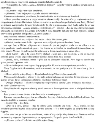 agradecimiento, se lo devolvió a Jane, no sin antes haberlo escurrido.
—Y en cuanto a ti, Fannie… ¿qué… tú también piensas? —aquella vocecita aguda se dirigía ahora a
su otra hija.
—No, madre —dijo Fannie con un temblor.
—¡Hummm! ¡Tanto mejor para ti! ¡Anda, abre ese mostrador!
Con manos temblorosas y vacilantes, la señorita Fannie abrió el mostrador de cristal.
—Bien, queridos, acercaos y elegid vosotros mismos —dijo la señora Corry, empleando un tono
completamente distinto. Había tanta dulzura en su sonrisa y en las señas que les hacía, que Jane y Michael
se sintieron avergonzados de haber tenido miedo de ella y pensaron que, en el fondo, debía de ser una
persona muy simpática—. ¿A qué esperáis, corderitos míos? —insistió—. Los de hoy están hechos según
una receta especial; me la dio Alfredo el Grande. Y si no recuerdo mal, era muy buen cocinero, aunque
una vez se le quemaran unos pasteles. ¿Cuántos queréis?
Jane y Michael miraron a Mary Poppins.
—Cuatro para cada uno —dijo—. Eso hacen… doce. Una docena, pues.
—Os daré una docena de fraile… que sean trece —dijo alegremente la señora Corry.
Así que Jane y Michael eligieron trece trozos de pan de jengibre, cada uno de ellos con su
correspondiente estrella dorada de papel. Los brazos les rebosaban de aquellos deliciosos dulces de
color oscuro. Michael no pudo resistir la tentación y le dio un mordisquito a uno de ellos.
—¿Está bueno? —chilló la señora Corry. Michael le dijo que sí con la cabeza, y ella se puso tan
contenta que se levantó un poco las faldas y dio unos pasos de un baile escocés.
—¡Hurra, hurra, fenomenal, hurra! —gritó con su estridente vocecilla. Pero luego se quedó muy
quieta y volvió a ponerse seria.
—No olvidéis que no es un regalo. Hay que pagarlos. El precio son tres peniques por cabeza.
Mary Poppins abrió el monedero, sacó tres monedas de tres peniques y le dio una a Jane y otra a
Michael.
—Bien —dijo la señora Corry—. ¡Pegádmelas al abrigo! Siempre las guardo ahí.
Miraron detenidamente el abrigo y, en efecto, estaba tachonado de monedas de tres peniques, igual
que los abrigos de los vendedores ambulantes lo están de botones de nácar.
—¡Venga! ¡Pegadlas! —insistió complacida y expectante la señora Corry, frotándose las manos—.
Ya veréis cómo no se caen.
Mary Poppins dio un paso adelante y apretó su moneda de tres peniques contra el abrigo de la señora
Corry.
Para gran sorpresa de los dos niños la moneda se quedó pegada.
Entonces pusieron las suyas; Jane en el hombro derecho y Michael en el dobladillo de delante. Sus
monedas también se quedaron pegadas.
—Es increíble —dijo Jane.
—¡Qué va a serlo, cariño! —dijo la señora Corry, soltando una risita—. O, al menos, no más
increíble que otras muchas cosas que yo podría contarte. —Y le hizo un guiño de complicidad a Mary
Poppins.
—Me temo que ya es hora de marcharnos, señora Corry —dijo Mary Poppins—. Tenemos natillas
para comer y tengo que llegar con tiempo para prepararlas. Porque lo que es la señora Brill…
—¿Es mala cocinera? —le interrumpió la señora Corry.
 