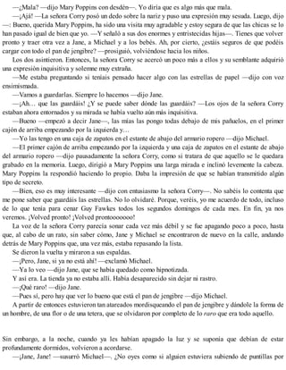 —¿Mala? —dijo Mary Poppins con desdén—. Yo diría que es algo más que mala.
—¡Ajá! —La señora Corry posó un dedo sobre la nariz y puso una expresión muy sesuda. Luego, dijo
—: Bueno, querida Mary Poppins, ha sido una visita muy agradable y estoy segura de que las chicas se lo
han pasado igual de bien que yo. —Y señaló a sus dos enormes y entristecidas hijas—. Tienes que volver
pronto y traer otra vez a Jane, a Michael y a los bebés. Ah, por cierto, ¿estáis seguros de que podéis
cargar con todo el pan de jengibre? —prosiguió, volviéndose hacia los niños.
Los dos asintieron. Entonces, la señora Corry se acercó un poco más a ellos y su semblante adquirió
una expresión inquisitiva y solemne muy extraña.
—Me estaba preguntando si teníais pensado hacer algo con las estrellas de papel —dijo con voz
ensimismada.
—Vamos a guardarlas. Siempre lo hacemos —dijo Jane.
—¡Ah… que las guardáis! ¿Y se puede saber dónde las guardáis? —Los ojos de la señora Corry
estaban ahora entornados y su mirada se había vuelto aún más inquisitiva.
—Bueno —empezó a decir Jane—, las mías las pongo todas debajo de mis pañuelos, en el primer
cajón de arriba empezando por la izquierda y…
—Yo las tengo en una caja de zapatos en el estante de abajo del armario ropero —dijo Michael.
—El primer cajón de arriba empezando por la izquierda y una caja de zapatos en el estante de abajo
del armario ropero —dijo pausadamente la señora Corry, como si tratara de que aquello se le quedara
grabado en la memoria. Luego, dirigió a Mary Poppins una larga mirada e inclinó levemente la cabeza.
Mary Poppins la respondió haciendo lo propio. Daba la impresión de que se habían transmitido algún
tipo de secreto.
—Bien, eso es muy interesante —dijo con entusiasmo la señora Corry—. No sabéis lo contenta que
me pone saber que guardáis las estrellas. No lo olvidaré. Porque, veréis, yo me acuerdo de todo, incluso
de lo que tenía para cenar Guy Fawkes todos los segundos domingos de cada mes. En fin, ya nos
veremos. ¡Volved pronto! ¡Volved prontooooooo!
La voz de la señora Corry parecía sonar cada vez más débil y se fue apagando poco a poco, hasta
que, al cabo de un rato, sin saber cómo, Jane y Michael se encontraron de nuevo en la calle, andando
detrás de Mary Poppins que, una vez más, estaba repasando la lista.
Se dieron la vuelta y miraron a sus espaldas.
—¡Pero, Jane, si ya no está ahí! —exclamó Michael.
—Ya lo veo —dijo Jane, que se había quedado como hipnotizada.
Y así era. La tienda ya no estaba allí. Había desaparecido sin dejar ni rastro.
—¡Qué raro! —dijo Jane.
—Pues sí, pero hay que ver lo bueno que está el pan de jengibre —dijo Michael.
A partir de entonces estuvieron tan atareados mordisqueando el pan de jengibre y dándole la forma de
un hombre, de una flor o de una tetera, que se olvidaron por completo de lo raro que era todo aquello.
Sin embargo, a la noche, cuando ya les habían apagado la luz y se suponía que debían de estar
profundamente dormidos, volvieron a acordarse.
—¡Jane, Jane! —susurró Michael—. ¿No oyes como si alguien estuviera subiendo de puntillas por
 