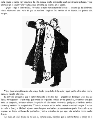 calle entera se sentía muy orgullosa de ella, porque estaba construida igual que si fuera un barco. Tenía
un mástil en el jardín y una veleta dorada en forma de catalejo en el tejado.
—¡Ajá! —dijo el señor Banks, volviendo a meter rápidamente la cabeza—. El catalejo del almirante
señala viento del este. Justo lo que yo pensaba. Tengo el frío metido en los huesos. Me pondré dos
abrigos.
Y tras besar distraídamente a la señora Banks en un lado de la nariz y decir adiós a los niños con la
mano, se marchó a la City.
La City era un lugar al que el señor Banks iba todos los días —excepto los domingos y los días de
fiesta, por supuesto— y el tiempo que estaba ahí lo pasaba sentado en una gran silla, delante de una gran
mesa de despacho, haciendo dinero. Se pasaba el día entero recortando peniques y chelines, medias
coronas y monedas de tres peniques. Y cuando acababa, se los traía a casa en una cartera negra. A veces
les daba a Jane y a Michael algunas monedas para sus huchas, pero cuando no podía desprenderse de
ninguna, les decía, «el banco ha quebrado», y así se enteraban de que aquel día no había hecho mucho
dinero.
Así pues, el señor Banks se fue con su cartera negra, mientras que la señora Banks se metió en el
 