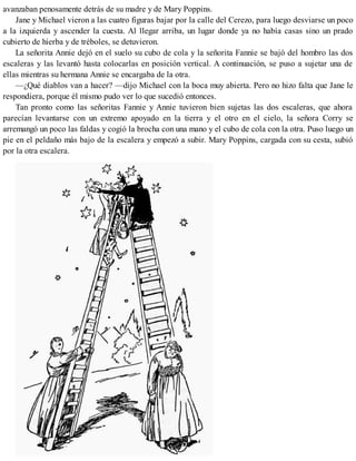 avanzaban penosamente detrás de su madre y de Mary Poppins.
Jane y Michael vieron a las cuatro figuras bajar por la calle del Cerezo, para luego desviarse un poco
a la izquierda y ascender la cuesta. Al llegar arriba, un lugar donde ya no había casas sino un prado
cubierto de hierba y de tréboles, se detuvieron.
La señorita Annie dejó en el suelo su cubo de cola y la señorita Fannie se bajó del hombro las dos
escaleras y las levantó hasta colocarlas en posición vertical. A continuación, se puso a sujetar una de
ellas mientras su hermana Annie se encargaba de la otra.
—¿Qué diablos van a hacer? —dijo Michael con la boca muy abierta. Pero no hizo falta que Jane le
respondiera, porque él mismo pudo ver lo que sucedió entonces.
Tan pronto como las señoritas Fannie y Annie tuvieron bien sujetas las dos escaleras, que ahora
parecían levantarse con un extremo apoyado en la tierra y el otro en el cielo, la señora Corry se
arremangó un poco las faldas y cogió la brocha con una mano y el cubo de cola con la otra. Puso luego un
pie en el peldaño más bajo de la escalera y empezó a subir. Mary Poppins, cargada con su cesta, subió
por la otra escalera.
 