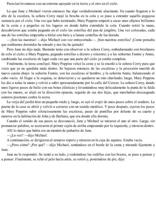 Parecían levantarse con un extremo apoyado en la tierra y el otro en el cielo.
Lo que Jane y Michael vieron entonces fue algo verdaderamente alucinante. En cuanto llegaron a lo
alto de la escalera, la señora Corry mojó la brocha en la cola y se puso a extender aquella pegajosa
sustancia por el cielo. Una vez que hubo terminado, Mary Poppins empezó a sacar unos objetos brillantes
de la cesta y a pegarlos en los lugares en donde había extendido la cola. Cuando retiró la mano,
descubrieron que estaba pegando en el cielo las estrellas del pan de jengibre. Una vez colocadas, cada
una de las estrellas empezaba a titilar con furia y a lanzar centellas de luz dorada.
—¡Son las nuestras! —dijo Michael con voz entrecortada—. ¡Son nuestras estrellas! ¡Como pensaba
que estábamos dormidos ha entrado y nos las ha quitado!
Pero Jane no dijo nada. Bastante tenía con observar a la señora Corry, embadurnando con brochazos
de cola el cielo; a Mary Poppins, pegando estrellas a diestro y siniestro; y a las señoritas Fannie y Annie,
cambiando las escaleras de lugar cada vez que una parte del cielo ya estaba completa.
Finalmente, la tarea concluyó. Mary Poppins volcó la cesta y se la enseñó a la señora Corry para que
viera que ya no quedaba nada dentro. Se bajaron entonces de las escaleras y la procesión marchó de
nuevo cuesta abajo: la señorita Fannie, con las escaleras al hombro, y la señorita Annie, balanceando el
cubo vacío. Al llegar a la esquina, se detuvieron y se quedaron un rato charlando; luego, Mary Poppins
les dio a todas la mano y volvió a subir apresuradamente por la calle del Cerezo. La señora Corry, dando
unos ligeros pasos de baile con sus botas elásticas y levantándose muy delicadamente la punta de la falda
con las manos, se alejó en la dirección opuesta, seguida de sus dos hijas, que marchaban descargando
sonoros pisotones contra la acera.
La verja del jardín hizo un pequeño ruido y, luego, se oyó el crujir de unos pasos sobre el sendero. La
puerta de la casa se abrió y volvió a cerrarse con un sonido metálico. Y poco después, oyeron los pasos
de Mary Poppins subir silenciosamente las escaleras, pasar de puntillas por delante de su cuarto y
meterse en la habitación de John y de Barbara, que era donde ella dormía.
Cuando el sonido de sus pasos se desvaneció, Jane y Michael se miraron el uno al otro. Luego, sin
pronunciar palabra, se acercaron al primer cajón de arriba empezando por la izquierda, y miraron dentro.
Allí lo único que había era un montón de pañuelos de Jane.
—¿Lo ves? —dijo Michael.
A continuación, se dirigieron al armario ropero y miraron en la caja de zapatos. Estaba vacía.
—¿Pero cómo? ¿Por qué? —dijo Michael, sentándose en el borde de la cama y mirando fijamente a
Jane.
Jane no le respondió. Se sentó a su lado, y rodeándose las rodillas con los brazos, se puso a pensar y
a pensar. Finalmente, se echó el pelo hacia atrás, se estiró y, poniéndose de pie, dijo:
 