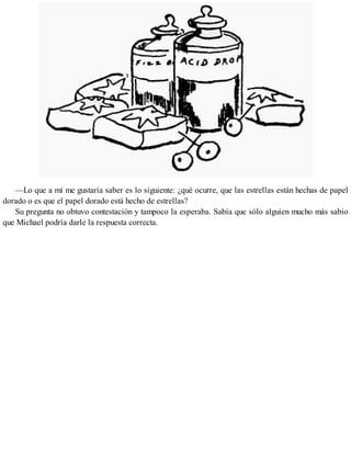 —Lo que a mí me gustaría saber es lo siguiente: ¿qué ocurre, que las estrellas están hechas de papel
dorado o es que el papel dorado está hecho de estrellas?
Su pregunta no obtuvo contestación y tampoco la esperaba. Sabía que sólo alguien mucho más sabio
que Michael podría darle la respuesta correcta.
 
