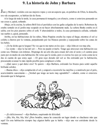 9. La historia de John y Barbara
Jane y Michael, vestidos con sus mejores ropas y con un aspecto que, en palabras de Ellen, la doncella,
era «de escaparate», se habían ido de fiesta.
A lo largo de toda la tarde, la casa permaneció tranquila y en silencio, como si estuviera pensando en
sus cosas o, quizá, soñando.
Abajo, en la cocina, la señora Brill leía el periódico con las gafas colgadas de la nariz. Robertson Ay
estaba sentado en el jardín muy ocupado en no hacer absolutamente nada. La señora Banks estaba en el
salón, con los pies puestos sobre el sofá. Y abarcándolos a todos, la casa permanecía callada, soñando
sus sueños o, quizá, pensando.
Arriba, en las habitaciones de los niños, Mary Poppins oreaba las ropas al fuego, mientras el sol se
colaba a chorros por la ventana, parpadeando por las blancas paredes y espejeando sobre las cunas de
los bebés.
—¡Te he dicho que te largues! No ves que te me metes en los ojos —dijo John en voz muy alta.
—Lo siento —dijo la luz del sol—. Pero no puedo evitarlo. Tengo que atravesar esta habitación sea
como sea. Órdenes son órdenes. Dispongo de un solo día para cruzar del este al oeste y el camino pasa
justo por en medio de esta habitación. De veras que lo siento, pero si cierras los ojos ya verás como no te
das ni cuenta de que estoy aquí. —El gran rayo dorado del sol se iba estirando por la habitación,
procurando avanzar lo más rápido posible para complacer a John.
—¡Qué suave y qué dulce eres! Te quiero —dijo Barbara, estirando los brazos para sentir aquella
brillante calidez.
—Buena chica —dijo complacido el sol, y empezó a recorrerle las mejillas y a metérsele por el pelo,
acariciándola suavemente—. ¿Verdad que tengo un tacto muy agradable? —añadió, como si estuviera
deseando que le halagaran.
—¡Es deliciooooso! —dijo Barbara, suspirando de felicidad.
—¡Bla, bla, bla, bla, bla! ¡Dios bendito, nunca he conocido un lugar donde se chacharee más que
aquí! En esta habitación siempre hay alguien habla que te habla —dijo una voz estridente desde la
ventana.
 