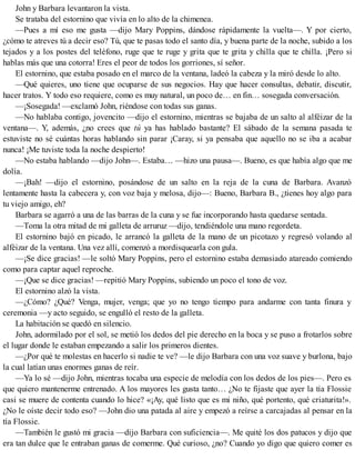 John y Barbara levantaron la vista.
Se trataba del estornino que vivía en lo alto de la chimenea.
—Pues a mí eso me gusta —dijo Mary Poppins, dándose rápidamente la vuelta—. Y por cierto,
¿cómo te atreves tú a decir eso? Tú, que te pasas todo el santo día, y buena parte de la noche, subido a los
tejados y a los postes del teléfono, ruge que te ruge y grita que te grita y chilla que te chilla. ¡Pero si
hablas más que una cotorra! Eres el peor de todos los gorriones, sí señor.
El estornino, que estaba posado en el marco de la ventana, ladeó la cabeza y la miró desde lo alto.
—Qué quieres, uno tiene que ocuparse de sus negocios. Hay que hacer consultas, debatir, discutir,
hacer tratos. Y todo eso requiere, como es muy natural, un poco de… en fin… sosegada conversación.
—¡Sosegada! —exclamó John, riéndose con todas sus ganas.
—No hablaba contigo, jovencito —dijo el estornino, mientras se bajaba de un salto al alféizar de la
ventana—. Y, además, ¿no crees que tú ya has hablado bastante? El sábado de la semana pasada te
estuviste no sé cuántas horas hablando sin parar ¡Caray, si ya pensaba que aquello no se iba a acabar
nunca! ¡Me tuviste toda la noche despierto!
—No estaba hablando —dijo John—. Estaba… —hizo una pausa—. Bueno, es que había algo que me
dolía.
—¡Bah! —dijo el estornino, posándose de un salto en la reja de la cuna de Barbara. Avanzó
lentamente hasta la cabecera y, con voz baja y melosa, dijo—: Bueno, Barbara B., ¿tienes hoy algo para
tu viejo amigo, eh?
Barbara se agarró a una de las barras de la cuna y se fue incorporando hasta quedarse sentada.
—Toma la otra mitad de mi galleta de arruruz —dijo, tendiéndole una mano regordeta.
El estornino bajó en picado, le arrancó la galleta de la mano de un picotazo y regresó volando al
alféizar de la ventana. Una vez allí, comenzó a mordisquearla con gula.
—¡Se dice gracias! —le soltó Mary Poppins, pero el estornino estaba demasiado atareado comiendo
como para captar aquel reproche.
—¡Que se dice gracias! —repitió Mary Poppins, subiendo un poco el tono de voz.
El estornino alzó la vista.
—¿Cómo? ¿Qué? Venga, mujer, venga; que yo no tengo tiempo para andarme con tanta finura y
ceremonia —y acto seguido, se engulló el resto de la galleta.
La habitación se quedó en silencio.
John, adormilado por el sol, se metió los dedos del pie derecho en la boca y se puso a frotarlos sobre
el lugar donde le estaban empezando a salir los primeros dientes.
—¿Por qué te molestas en hacerlo si nadie te ve? —le dijo Barbara con una voz suave y burlona, bajo
la cual latían unas enormes ganas de reír.
—Ya lo sé —dijo John, mientras tocaba una especie de melodía con los dedos de los pies—. Pero es
que quiero mantenerme entrenado. A los mayores les gusta tanto… ¿No te fijaste que ayer la tía Flossie
casi se muere de contenta cuando lo hice? «¡Ay, qué listo que es mi niño, qué portento, qué criaturita!».
¿No le oíste decir todo eso? —John dio una patada al aire y empezó a reírse a carcajadas al pensar en la
tía Flossie.
—También le gustó mi gracia —dijo Barbara con suficiencia—. Me quité los dos patucos y dijo que
era tan dulce que le entraban ganas de comerme. Qué curioso, ¿no? Cuando yo digo que quiero comer es
 