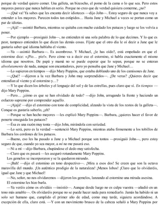porque de verdad quiero comer. Una galleta, un bizcocho, el pomo de la cama o lo que sea. Pero estos
mayores parece que nunca hablan en serio. Porque no creo que de verdad quisiera comerme, ¿no?
—¡Qué va! Ya sabes que les encanta decir idioteces —dijo John—. Estoy seguro de que nunca voy a
entender a los mayores. Parecen todos tan estúpidos… Hasta Jane y Michael a veces se portan como un
par de idiotas.
—¡Ajá! —asintió Barbara, mientras se quitaba con mucho cuidado los patucos y luego se los volvía a
poner.
—Por ejemplo —prosiguió John—, no entienden ni una sola palabra de lo que decimos. Y lo que es
peor, tampoco entienden lo que dicen las demás cosas. Fíjate que el otro día le oí decir a Jane que le
gustaría saber qué idioma hablaba el viento.
—Ya —asintió Barbara—. Es asombroso. Y Michael, ¿le has oído?, está empeñado en que el
estornino dice: «¡Pío… pío!». Pero cómo va a decir eso el estornino, si habla exactamente el mismo
idioma que nosotros. De papá y mamá no se puede esperar que lo sepan, porque no se enteran
absolutamente de nada, aunque son encantadores, pero yo pensaba que Jane y Michael…
—Lo supieron en tiempos —dijo Mary Poppins, que estaba doblando uno de los camisones de Jane.
—¿Qué? —dijeron a la vez Barbara y John muy sorprendidos—. ¿De veras? ¿Quieres decir que
entendían al viento y al estornino y…?
—Y lo que dicen los árboles y el lenguaje del sol y de las estrellas, pues claro que sí. En tiempos —
dijo Mary Poppins.
—Pero… ¿cómo es que se han olvidado de todo? —dijo John, arrugando la frente y haciendo un
esfuerzo supremo por comprender aquello.
—¡Ajajá! —dijo el estornino con tono de complicidad, alzando la vista de los restos de la galleta—.
Conque os gustaría saberlo, ¿eh?
—Porque se han hecho mayores —les explicó Mary Poppins—. Barbara, ¿quieres hacer el favor de
ponerte enseguida los patucos?
—Ésa es una razón muy tonta —dijo John, mirándola con seriedad.
—Lo será, pero es la verdad —sentenció Mary Poppins, mientras ataba firmemente a los tobillos de
Barbara los cordones de los patucos.
—Bueno, eso les ha pasado a Jane y a Michael porque son tontos —prosiguió John—, pero estoy
seguro de que, cuando yo sea mayor, a mí no me pasará eso.
—Ni a mí —dijo Barbara, chupándose el dedo muy satisfecha.
—Claro que os pasará —les aseguró rotundamente Mary Poppins.
Los gemelos se incorporaron y se la quedaron mirando.
—¡Bah! —dijo el estornino en tono despectivo—. ¡Mira a esos dos! Se creen que son la octava
maravilla del mundo. ¡Un auténtico prodigio de la naturaleza! ¡Menos lobos! ¡Claro que lo olvidaréis,
igual que Jane y que Michael!
—No, señor, no nos olvidaremos —dijeron los gemelos, lanzando al estornino una mirada asesina.
El estornino les hizo burla.
—Ya veréis cómo os olvidáis —insistió—. Aunque desde luego no es culpa vuestra —añadió en un
tono más amable—. Os olvidaréis porque no se puede hacer nada para remediarlo. Jamás ha habido ni un
solo ser humano que, cumplido el primer año de edad, como muy tarde, siguiera acordándose. A
excepción de ella, claro está. —Y con un movimiento brusco de la cabeza señaló a Mary Poppins por
 