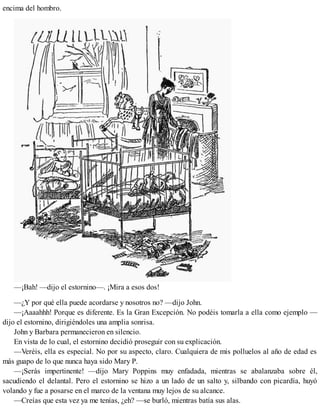 encima del hombro.
—¡Bah! —dijo el estornino—. ¡Mira a esos dos!
—¿Y por qué ella puede acordarse y nosotros no? —dijo John.
—¡Aaaahhh! Porque es diferente. Es la Gran Excepción. No podéis tomarla a ella como ejemplo —
dijo el estornino, dirigiéndoles una amplia sonrisa.
John y Barbara permanecieron en silencio.
En vista de lo cual, el estornino decidió proseguir con su explicación.
—Veréis, ella es especial. No por su aspecto, claro. Cualquiera de mis polluelos al año de edad es
más guapo de lo que nunca haya sido Mary P.
—¡Serás impertinente! —dijo Mary Poppins muy enfadada, mientras se abalanzaba sobre él,
sacudiendo el delantal. Pero el estornino se hizo a un lado de un salto y, silbando con picardía, huyó
volando y fue a posarse en el marco de la ventana muy lejos de su alcance.
—Creías que esta vez ya me tenías, ¿eh? —se burló, mientras batía sus alas.
 