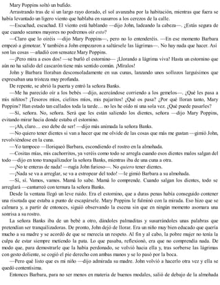 Mary Poppins soltó un bufido.
Arrastrando tras de sí un largo rayo dorado, el sol avanzaba por la habitación, mientras que fuera se
había levantado un ligero viento que hablaba en susurros a los cerezos de la calle.
—Escuchad, escuchad. El viento está hablando —dijo John, ladeando la cabeza—. ¿Estás segura de
que cuando seamos mayores no podremos oír esto?
—Claro que lo oiréis —dijo Mary Poppins—, pero no lo entenderéis. —En ese momento Barbara
empezó a gimotear. Y también a John empezaron a saltársele las lágrimas—. No hay nada que hacer. Así
son las cosas —añadió con sensatez Mary Poppins.
—¡Pero mira a esos dos! —se burló el estornino— ¡Llorando a lágrima viva! Hasta un estornino que
aún no ha salido del cascarón tiene más sentido común. ¡Míralos!
John y Barbara lloraban desconsoladamente en sus cunas, lanzando unos sollozos larguísimos que
expresaban una tristeza muy profunda.
De repente, se abrió la puerta y entró la señora Banks.
—Me ha parecido oír a los bebés —dijo, acercándose corriendo a los gemelos—. ¿Qué les pasa a
mis niñitos? ¡Tesoros míos, cielitos míos, mis pajaritos! ¿Qué os pasa? ¿Por qué lloran tanto, Mary
Poppins? Han estado tan callados toda la tarde… no les he oído ni una sola vez. ¿Qué puede pasarles?
—Sí, señora. No, señora. Será que les están saliendo los dientes, señora —dijo Mary Poppins,
evitando mirar hacia donde estaba el estornino.
—¡Ah, claro… eso debe de ser! —dijo más animada la señora Banks.
—No quiero tener dientes si van a hacer que me olvide de las cosas que más me gustan —gimió John,
revolviéndose en la cuna.
—Yo tampoco —lloriqueó Barbara, escondiendo el rostro en la almohada.
—Cositas mías, mis cachorritos, ya veréis como todo se arregla cuando esos dientes malos salgan del
todo —dijo en tono tranquilizador la señora Banks, mientras iba de una cuna a otra.
—¡No te enteras de nada! —rugía John furioso—. No quiero tener dientes.
—¡Nada se va a arreglar, se va a estropear del todo! —le gimió Barbara a su almohada.
—Sí, sí. Vamos, vamos. Mamá lo sabe. Mamá lo comprende. Cuando salgan los dientes, todo se
arreglará —canturreó con ternura la señora Banks.
Desde la ventana llegó un leve ruido. Era el estornino, que a duras penas había conseguido contener
una risotada que estaba a punto de escapársele. Mary Poppins le fulminó con la mirada. Eso hizo que se
calmara y, a partir de entonces, siguió observando la escena sin que en ningún momento asomara una
sonrisa a su rostro.
La señora Banks iba de un bebé a otro, dándoles palmaditas y susurrándoles unas palabras que
pretendían ser tranquilizadoras. De pronto, John dejó de llorar. Era un niño muy bien educado que quería
mucho a su madre y se acordó de que se merecía un respeto. Al fin y al cabo, la pobre mujer no tenía la
culpa de estar siempre metiendo la pata. Lo que pasaba, reflexionó, era que no comprendía nada. De
modo que, para demostrarle que la había perdonado, se volvió hacia ella y, tras sorberse las lágrimas
con gesto doliente, se cogió el pie derecho con ambas manos y se lo pasó por la boca.
—Pero qué listo que es mi niño —dijo admirada su madre. John volvió a hacerlo otra vez y ella se
quedó contentísima.
Entonces Barbara, para no ser menos en materia de buenos modales, salió de debajo de la almohada
 