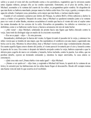 salón y se pasó el resto del día escribiendo cartas a los periódicos, rogándoles que le enviaran cuanto
antes algunas niñeras, porque ella ya las estaba esperando. Entretanto, en el piso de arriba, Jane y
Michael, asomados a la ventana del cuarto de los niños, se preguntaban quién vendría. Se alegraban de
que tata Katie se hubiera marchado, porque nunca les había caído bien. Era vieja y gorda y siempre olía a
agua de cebada. Cualquier cosa, pensaban, sería mejor que tata Katie, e incluso mucho mejor.
Cuando el sol comenzó a ponerse por detrás del Parque, la señora Brill y Ellen subieron a darles la
cena y a bañar a los gemelos. Después de cenar, Jane y Michael se quedaron sentados junto a la ventana
para ver venir al señor Banks, mientras escuchaban el sonido que hacía el viento del este al soplar entre
las ramas desnudas de los cerezos de la calle. Envueltos en penumbra, los árboles se retorcían y se
doblaban, como si se hubieran vuelto locos y fueran a arrancarse de raíz de tanto bailar.
—¡Ahí viene! —dijo Michael, señalando de pronto hacia una figura que había chocado contra la
verja. Jane trató de distinguir algo en medio de la creciente oscuridad.
—Ése no es papá —dijo—. Es otra persona.
Zarandeada y doblada por la fuerza del viento, la figura levantó el pasador de la verja, y entonces los
niños vieron que se trataba de una mujer, que iba sujetándose el sombrero con una mano y agarrando una
bolsa con la otra. Mientras la observaban, Jane y Michael vieron ocurrir algo verdaderamente chocante.
En cuanto aquella figura estuvo dentro del jardín, el viento pareció levantarla por el aire y lanzarla contra
la puerta de la casa. Era como si después de haberla arrojado contra la verja, hubiera esperado a que la
abriera para cogerla de nuevo en volandas y lanzarla, bolsa incluida, contra la puerta. Los niños, que no
perdían detalle, oyeron un tremendo estruendo y, mientras la mujer aterrizaba, la casa entera se
estremeció.
—¡Qué cosa más rara! ¡Nunca había visto nada igual! —dijo Michael.
—¡Vamos a ver quién es! —dijo Jane, y cogiendo a Michael del brazo, le apartó de la ventana de un
tirón y le arrastró por las habitaciones de los niños hasta llegar al descansillo. Desde allí siempre tenían
una buena vista de todo lo que ocurría en el recibidor.
 