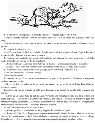 El estornino dio un respingo y, avanzando a saltitos, se acercó un poco más a ella.
—Decía, querida Barbara —repitió con mayor claridad—, que si tienes hoy algo para este viejo
amigo.
—¡Ba-lu-ba-lu-ba-lu! —murmuró Barbara, mirando al techo mientras se comía el último trocito de
galleta.
El estornino la miró fijamente.
—¡Ajá! —exclamó. Y dándose la vuelta, dirigió una mirada interrogante a Mary Poppins. Los ojos
serenos de Mary Poppins le sostuvieron la mirada.
El estornino, con un rápido movimiento, salió volando hacia la cuna de John y se posó en el riel. John
estaba abrazado a un enorme corderito de peluche.
—¿Cómo me llamo? ¿Cómo me llamo? ¿Cómo me llamo? —graznó ansiosamente el estornino.
—¡Grñññ! —soltó John, abriendo la boca y metiéndose dentro una de las patas del corderito.
El estornino se puso a sacudir la cabeza y, luego, se dio la vuelta y se alejó de allí.
—Así que ha sucedido —dijo en voz baja.
Mary Poppins asintió.
El estornino se quedó un rato mirando con cara de pena a los gemelos y, finalmente, encogió sus
hombros moteados, y dijo:
—Bueno, al fin y al cabo, sabía que tenía que ocurrir. Yo ya se lo había dicho. Pero ellos no
quisieron creerme.
Permaneció un rato en silencio mirando hacia las cunas y, de pronto, se sacudió todo el cuerpo con
energía.
—En fin, ya va siendo hora de que me vaya. Volvemos a la chimenea. Seguro que le hace falta una
buena limpieza. —Voló hasta el alféizar de la ventana y, una vez allí, se detuvo un momento y echó una
mirada por encima del hombro—. La verdad es que me voy a sentir un poco raro sin ellos. Me agradaban
mucho nuestras conversaciones. Los echaré de menos, sí señor.
Se pasó apresuradamente un ala por los ojos.
—¿Cómo, que lloras? —dijo burlona Mary Poppins. El estornino se irguió.
—¿Llorar yo? ¡Qué dices! Tengo, ejem, un pequeño constipado; lo cogí durante el viaje de vuelta, eso
es todo. No es nada grave. —Salió disparado hacia el marco de la ventana, se atusó un poco las plumas
del pecho con el pico y, tras decir «chao» con mucho desparpajo, desplegó sus alas y se fue…
 