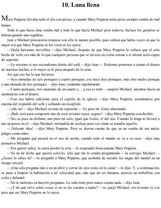 10. Luna llena
Mary Poppins llevaba todo el día con prisas, y cuando Mary Poppins tenía prisa siempre estaba de mal
humor.
Todo lo que hacía Jane estaba mal y todo lo que hacía Michael peor todavía. Incluso los gemelos se
habían ganado una regañina.
Jane y Michael procuraron cruzarse con ella lo menos posible, pues sabían que había veces en que lo
mejor era que Mary Poppins ni los viera ni los oyera.
—Ojalá fuéramos invisibles —dijo Michael, después de que Mary Poppins le soltara que el solo
hecho de verle era más de lo que cualquier persona que se tuviera en cierta estima a sí misma sería capaz
de soportar.
—Lo seremos si nos escondemos detrás del sofá —dijo Jane—. Podemos ponernos a contar el dinero
de nuestras huchas, a lo mejor se le pasa después de la cena.
Así que eso fue lo que hicieron.
—Seis monedas de seis peniques y cuatro peniques, eso hace diez peniques, más otro medio penique
y una moneda de tres peniques —dijo Jane, contando rápidamente.
—Cuatro peniques, tres monedas de un cuarto y… y eso es todo —suspiró Michael, mientras hacía un
montoncito con el dinero.
—Con eso habrá suficiente para el cepillo de la iglesia —dijo Mary Poppins, asomándose por
encima del respaldo del sofá y soltando un resoplido.
—¡Ah, no! —dijo Michael en tono de reproche—. Es para mí. Estoy ahorrando.
—¡Bah, será para comprarte uno de esos aviones tuyos, seguro! —dijo Mary Poppins con desdén.
—No, es para un elefante; uno para mí solo, igual que Lizzie, el del zoo. Cuando lo tenga te llevaré a
dar un paseo en él —dijo Michael, mirándola de soslayo para ver cómo se tomaba aquello.
—¡Valiente idea! —dijo Mary Poppins. Pero se dieron cuenta de que ya no estaba de tan malas
pulgas como antes.
—Me pregunto qué pasará en el zoo de noche, cuando todo el mundo se va a su casa —dijo muy
pensativo Michael.
—Por querer saber, la zorra perdió la cola —le respondió bruscamente Mary Poppins.
—Yo no he dicho que quiera saberlo, sólo que me lo estaba preguntando —la corrigió Michael—.
¿Acaso lo sabes tú? —le preguntó a Mary Poppins, que acababa de sacudir las migas del mantel en un
tiempo récord.
—¡Una sola pregunta más y en un abrir y cerrar de ojos estás en la cama! —le dijo. Y, a continuación,
se puso a limpiar la habitación a tal velocidad que, más que un ser humano, parecía un torbellino con
cofia y delantal.
—No te molestes en hacerle preguntas. Lo sabe todo pero nunca cuenta nada —dijo Jane.
—¿Y de qué sirve saber cosas si no se las cuentas a nadie? —se quejó Michael, sin levantar la voz
para que así Mary Poppins no le oyera.
 