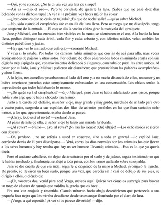 —Oye, yo te conozco. ¿No te di una vez una lata de sirope?
—Así es —dijo el oso—. Pero te olvidaste de quitarle la tapa. ¿Sabes que me pasé diez días
peleando con la dichosa tapa? ¡A ver si la próxima vez haces mejor las cosas!
—¿Pero cómo es que no estás en tu jaula? ¿Es que de noche salís? —quiso saber Michael.
—No, sólo cuando el cumpleaños cae en un día de luna llena. Pero os ruego que me disculpéis, tengo
que ocuparme de la entrada. —El oso se dio la vuelta e hizo girar la manivela del torniquete.
Jane y Michael, con las entradas bien visibles en la mano, se adentraron en el zoo. A la luz de la luna
llena, podían distinguir cada árbol, cada flor y cada arbusto y, con idéntica nitidez, veían también los
distintos pabellones y jaulas.
—Hay que ver lo animado que está esto —comentó Michael.
Y vaya si lo estaba. Por todos los caminos había animales que corrían de acá para allá, unas veces
acompañados de pájaros y otras solos. Por delante de ellos pasaron dos lobos en animada charla con una
cigüeña muy espigada que, con movimientos delicados y elegantes, caminaba de puntillas entre ambos. Al
pasar por su lado, Jane y Michael pudieron oír claramente que pronunciaban las palabras «cumpleaños»
y «luna llena».
A lo lejos, tres camellos paseaban uno al lado del otro y, a no mucha distancia de ellos, un castor y un
buitre americano parecían estar completamente enfrascados en una conversación. Los chicos tenían la
impresión de que todos hablaban de lo mismo.
—¿De quién será el cumpleaños? —dijo Michael, pero Jane se había adelantado unos pasos, porque
había visto algo que le había chocado muchísimo.
Junto a la caseta del elefante, un señor viejo, muy grande y muy gordo, marchaba de un lado para otro
a cuatro patas, cargando a sus espaldas dos filas de asientos paralelos en las que iban sentados ocho
monos, a los que, aparentemente, estaba dando un paseo.
—¡Caray, todo está al revés! —exclamó Jane.
Al pasar delante de ella, el señor viejo le lanzó una mirada furibunda.
—¿Al revés? —bramó—. ¿Yo, al revés? ¡Ni mucho menos! ¡Qué ultraje! —Los ocho monos se rieron
con descaro.
—Oh, perdone… no me refería a usted en concreto, sino a todo en general —le explicó Jane,
corriendo detrás de él para disculparse—. Verá, como los días normales son los animales los que llevan
a los seres humanos y hoy resulta que hay un ser humano llevando animales… Eso es lo que yo quería
decir.
Pero el anciano caballero, sin dejar de arrastrarse por el suelo y de jadear, seguía insistiendo en que
le habían insultado y, finalmente, se alejó a toda prisa, con los monos aullando sobre su espalda.
Jane se dio cuenta de que era inútil seguirle y, cogiendo de la mano a Michael, prosiguió la marcha.
De pronto, se llevaron un buen susto, porque una voz, que parecía salir casi de debajo de sus pies, se
dirigió a ellos, diciéndoles:
—¡Eh, vosotros dos, venid para acá! Venga, meteos aquí. Quiero ver cómo os sumergís para buscar
un trozo de cáscara de naranja que maldita la gracia que os hace.
Era una voz enojada y resentida. Cuando miraron hacia abajo descubrieron que pertenecía a una
pequeña foca negra que les miraba desafiante desde un estanque iluminado por el claro de luna.
—¡Venga, a qué esperáis! ¡A ver si os parece divertido! —dijo.
 