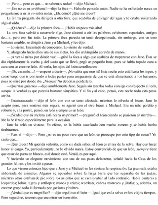 —¡Pero… pero es que… no sabemos nadar! —dijo Michael.
—¡Ése no es mi problema! —dijo la foca—. Haberlo pensado antes. Nadie se ha molestado nunca en
preguntarme a mí si yo sabía nadar. ¿Eh, cómo? ¿Qué me dices?
La última pregunta iba dirigida a otra foca, que acababa de emerger del agua y le estaba susurrando
algo al oído.
—¿Quiénes? —dijo la primera foca—. ¡Habla un poco más alto!
La otra foca volvió a susurrarle algo. Jane alcanzó a oír las palabras «visitantes especiales, amigos
de…», pero eso fue todo. La primera foca parecía un tanto decepcionada, sin embargo, con un tono
bastante amable, se dirigió a Jane y a Michael, y les dijo:
—Lo siento. Encantado de conoceros. Lo siento de verdad.
Y, alargando hacia ellos una de sus aletas, les dio un lánguido apretón de manos.
—¡A ver si miras por dónde vas! —gritó la foca a algo que acababa de tropezarse con Jane. Ésta se
dio rápidamente la vuelta y, del susto que se llevó, pegó un pequeño bote, pues se había topado cara a
cara con un enorme león. Al verla, los ojos del león centellearon.
—¡Oh, caramba…! —empezó a decir—. ¡No sabía que eras tú! Esta noche esto está hasta los topes, y
como tengo que ir corriendo a todas partes para asegurarme de que se está alimentando a los humanos,
pues no miré por donde iba. ¿Vienes? No deberías perdértelo.
—Querrías guiarnos —dijo amablemente Jane. Seguía sin tenerlas todas consigo con respecto al león,
aunque la verdad es que parecía bastante simpático. Y al fin y al cabo, pensó, esta noche todo está patas
arriba.
—Encantaaaaado —dijo el león con voz un tanto afectada, mientras le ofrecía el brazo. Jane lo
aceptó pero, para sentirse más segura, se agarró con el otro brazo a Michael. Era un niño gordito y
robusto y, a la postre, pensó, un león siempre es un león.
—¿Verdad que mi melena está hecha un primor? —preguntó el león cuando se pusieron en marcha—.
Me la he rizado especialmente para la ocasión.
Jane la echó un vistazo. En efecto, se la había suavizado con mucho esmero y se había hecho
tirabuzones.
—Pues sí —dijo—. Pero ¿no es un poco raro que un león se preocupe por este tipo de cosas? Yo
creía que…
—¡Qué dices! Mi querida señorita, como sin duda sabes, el león es el rey de la selva. Hay que hacer
honor al cargo. Yo, particularmente, no lo olvido nunca. Estoy convencido de que un león, siempre tiene
que estar de punta en blanco, esté donde esté. Venid, es por aquí.
Y haciendo un elegante movimiento con una de sus patas delanteras, señaló hacia la Casa de los
grandes felinos y les invitó a pasar.
Lo que vieron entonces hizo que a Jane y a Michael se les cortara la respiración. La gran sala estaba
atiborrada de animales. Algunos se apoyaban sobre la larga barra que les separaba de las jaulas,
mientras otros estaban de pie sobre los asientos que se escalonaban al lado contrario. Había panteras y
leopardos; lobos, tigres y antílopes; monos y erizos; wombats, cabras monteses y jirafas; y, además, un
enorme grupo todo él formado por gaviotas y buitres.
—¿Verdad que es magnífico? —dijo orgulloso el león—. Igual que en la selva en los viejos tiempos.
Pero seguidme, tenemos que encontrar un buen sitio.
 