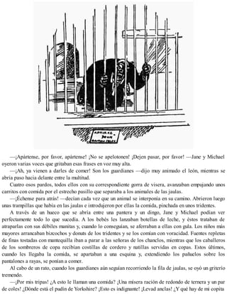 —¡Apártense, por favor, apártense! ¡No se apelotonen! ¡Dejen pasar, por favor! —Jane y Michael
oyeron varias voces que gritaban esas frases en voz muy alta.
—¡Ah, ya vienen a darles de comer! Son los guardianes —dijo muy animado el león, mientras se
abría paso hacia delante entre la multitud.
Cuatro osos pardos, todos ellos con su correspondiente gorra de visera, avanzaban empujando unos
carritos con comida por el estrecho pasillo que separaba a los animales de las jaulas.
—¡Échense para atrás! —decían cada vez que un animal se interponía en su camino. Abrieron luego
unas trampillas que había en las jaulas e introdujeron por ellas la comida, pinchada en unos tridentes.
A través de un hueco que se abría entre una pantera y un dingo, Jane y Michael podían ver
perfectamente todo lo que sucedía. A los bebés les lanzaban botellas de leche, y éstos trataban de
atraparlas con sus débiles manitas y, cuando lo conseguían, se aferraban a ellas con gula. Los niños más
mayores arrancaban bizcochos y donuts de los tridentes y se los comían con voracidad. Fuentes repletas
de finas tostadas con mantequilla iban a parar a las señoras de los chanclos, mientras que los caballeros
de los sombreros de copa recibían costillas de cordero y natillas servidas en copas. Estos últimos,
cuando les llegaba la comida, se apartaban a una esquina y, extendiendo los pañuelos sobre los
pantalones a rayas, se ponían a comer.
Al cabo de un rato, cuando los guardianes aún seguían recorriendo la fila de jaulas, se oyó un griterío
tremendo.
—¡Por mis tripas! ¿A esto le llaman una comida? ¡Una mísera ración de redondo de ternera y un par
de coles! ¿Dónde está el pudín de Yorkshire? ¡Esto es indignante! ¡Levad anclas! ¿Y qué hay de mi copita
 