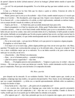 de oporto? ¡Oporto he dicho! ¡Soltad amarras! ¡Ah de las bodegas! ¿Dónde habéis metido el oporto del
almirante?
—¿Le oís? Se está poniendo desagradable. Ya os he dicho que hay que tener cuidado con ése —dijo
el león.
A Jane y a Michael no les hizo falta que les dijera a quién se refería. Conocían de sobra lo
malhablado que era el almirante.
—Bueno, parece que la cosa ya se ha acabado —dijo el león, cuando amainó un poco el vocerío que
había en el recinto—. Me disculparéis, pero tengo que irme. Espero veros después en la Gran Cadena.
Ya os buscaré allí —y tras conducirlos a la salida, se alejó sigilosamente, ondeando su melena rizada y
con su cuerpo dorado veteado de sombras y de luz de luna.
—Espera, por favor… —le llamó Jane, pero ya estaba demasiado lejos para oírla.
—Quería preguntarle si al final les dejarían salir. ¡Pobre gente! Podían haber sido John y Barbara…
o nosotros mismos. —Jane se volvió hacia donde estaba Michael, pero ya no se encontraba a su lado. Se
había ido por una de las sendas. Jane salió corriendo detrás de él y, finalmente, lo halló parado en medio
del camino, hablando con un pingüino que llevaba un gran cuaderno bajo un ala y un lápiz enorme bajo la
otra. Al acercarse al pingüino, vio que estaba mordisqueando uno de los extremos del lápiz con expresión
pensativa.
—No se me ocurre nada —oyó que decía Michael, en lo que parecía la respuesta a alguna pregunta.
El pingüino se volvió hacia Jane.
—A lo mejor a ti se te ocurre algo. ¿Sabes alguna palabra que rime con un verso que dice: «oh, Mary,
querida»? No puedo usar «cariacontecida» porque ya se ha utilizado antes, y hay que ser original. Si me
vais a decir «cohibida» mejor que ni os molestéis. Ya se me había ocurrido a mí, pero como no tiene
nada que ver con ella, no me sirve.
—«Insecticida» —dijo Michael con entusiasmo.
—Hum… no es lo bastante poético —comentó el pingüino.
—¿Qué tal te parece «aguerrida»? —dijo Jane.
—Bueno… —El pingüino parecía estar pensándoselo—. Tampoco es gran cosa, la verdad —dijo con
tristeza—. Me temo que voy a tener que darme por vencido. Veréis, estaba intentando escribir un poema
para el cumpleaños. Pensé que sería tan bonito si lo empezaba diciendo:
Oh, Mary, querida.
pero después me he atascado. Es un verdadero fastidio. Todo el mundo espera que, siendo yo un
pingüino, componga algo muy erudito, y no quisiera decepcionarles. Pero, bueno, no me entretengáis más,
que voy a seguir intentándolo —y, dicho eso, se marchó apresuradamente, doblado sobre su cuaderno y
sin dejar de morder el lápiz.
—Estoy hecha un lío —dijo Jane—. ¿De quién será el cumpleaños ese?
—A ver, vosotros dos, venid para acá. Supongo que, como todos los demás, querréis presentarle
vuestros respetos, por eso del cumpleaños y tal —dijo una voz a sus espaldas. Cuando se dieron la
vuelta, resultó que era el oso pardo que les había dado las entradas en la puerta.
—¡Por supuesto que sí! —dijo Jane, pensando que ésa era la respuesta más segura, pero sin tener ni
 