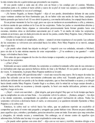 la más remota idea de a quién tenían que presentarle sus respetos.
El oso pardo rodeó a cada uno de ellos con un brazo y los condujo por el camino. Mientras
caminaban junto a él, sentían el tacto cálido y suave de su piel al rozar sus cuerpos y, cuando hablaba,
oían cómo le retumbaba la voz en el estómago.
—¡Ya hemos llegado, ya hemos llegado! —dijo el oso pardo, deteniéndose delante de una casita
cuyas ventanas estaban tan bien iluminadas que, de no haber sido una noche de luna llena, cualquiera
habría pensado que lucía el sol. El oso abrió la puerta y, con mucha delicadeza, los empujó hacia dentro.
En un primer momento la luz les cegó, pero sus ojos no tardaron en acostumbrarse a ella y, entonces,
se dieron cuenta de que estaban en la Casa de las serpientes. Todas las jaulas se encontraban abiertas y
las serpientes estaban fuera; algunas se enroscaban perezosamente hasta formar grandes lazos con
escamas, mientras otras se deslizaban suavemente por el suelo. Y en medio de todas las serpientes,
sentada en un tronco, que sin duda provenía de una de las jaulas, estaba Mary Poppins. Jane y Michael no
daban crédito a lo que veían sus ojos.
—Un par de invitados al cumpleaños, señora —anunció en tono respetuoso el oso pardo. Las cabezas
de las serpientes se volvieron con curiosidad hacia los niños. Pero Mary Poppins ni se movió, aunque
algo sí que dijo.
—¿Se puede saber dónde has dejado tu abrigo? —inquirió con voz enfadada, mirando a Michael,
pero sin dar ni la más mínima muestra de estar sorprendida—. ¿Y tu sombrero y tus guantes? —soltó
luego, volviéndose hacia Jane.
Pero antes de que a ninguno de los dos les diera tiempo a responder, se produjo una gran agitación en
la Casa de las serpientes.
—¡Chss! ¡Chss!
Emitiendo un suave sonido sibilante, las serpientes se estaban levantando sobre uno de sus extremos y
se inclinaban ante algo que parecía hallarse detrás de Jane y de Michael. El oso pardo se quitó su gorra
de visera. Y, lentamente, la propia Mary Poppins también se levantó.
—¡Mi querida niña! ¡Mi queridísima niña! —siseó una vocecilla muy suave. De la mayor de todas las
jaulas fue saliendo con un leve movimiento cimbreante una cobra real. Trazando gráciles curvas, se
deslizó por delante del oso pardo y de las demás serpientes, que se iban inclinando a su paso, y se dirigió
hacia donde estaba Mary Poppins. Cuando llegó a su altura, alzó la mitad de su largo cuerpo dorado y,
echando hacia arriba su escamosa y dorada capucha, la besó con mucha delicadeza, primero en una
mejilla y luego en la otra.
—¡Vaya! —siseó con suavidad—. ¡Qué alegría, qué gran alegría! Hay que ver la de tiempo que hacía
que tu cumpleaños no caía en luna llena. —La serpiente volvió la cabeza—. ¡Sentaos, amigas! —les dijo
a las demás serpientes, acompañando sus palabras con una grácil inclinación de cabeza. Todas las
serpientes volvieron a deslizarse hasta el suelo, se enroscaron y se quedaron mirando fijamente a Mary
Poppins y a la cobra real.
Entonces, la cobra real se volvió hacia los niños, que no pudieron reprimir un escalofrío al
comprobar que tenía el rostro más pequeño y arrugado que jamás habían visto. Dieron un paso adelante,
pues aquellos ojos, extraños y profundos, parecían atraerlos como un imán. Eran unos ojos muy estrechos
y alargados, de mirada oscura y somnolienta. Sin embargo, en el mismo centro de aquellos ojos
adormecidos, brillaba una luz muy viva que resplandecía como una joya.
—¿Se puede saber quiénes son estos dos? —dijo con su voz suave y terrible, mientras dirigía a los
 