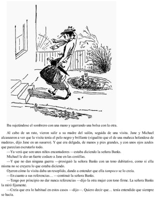 Iba sujetándose el sombrero con una mano y agarrando una bolsa con la otra.
Al cabo de un rato, vieron salir a su madre del salón, seguida de una visita. Jane y Michael
alcanzaron a ver que la visita tenía el pelo negro y brillante («igualito que el de una muñeca holandesa de
madera», dijo Jane en un susurro). Y que era delgada, de manos y pies grandes, y con unos ojos azules
que parecían escrutarlo todo.
—Ya verá que son unos niños encantadores —estaba diciendo la señora Banks.
Michael le dio un fuerte codazo a Jane en las costillas.
—Y que no dan ninguna guerra —prosiguió la señora Banks con un tono dubitativo, como si ella
misma no se creyera lo que estaba diciendo.
Oyeron cómo la visita daba un resoplido, dando a entender que ella tampoco se lo creía.
—En cuanto a sus referencias… —continuó la señora Banks.
—Tengo por principio no dar nunca referencias —dijo la otra mujer con tono firme. La señora Banks
la miró fijamente.
—Creía que era lo habitual en estos casos —dijo—. Quiero decir que… tenía entendido que siempre
se hacía.
 