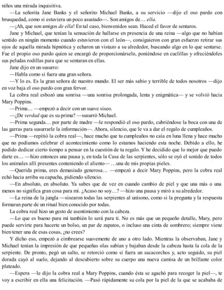 niños una mirada inquisitiva.
—La señorita Jane Banks y el señorito Michael Banks, a su servicio —dijo el oso pardo con
brusquedad, como si estuviera un poco asustado—. Son amigos de… ella.
—¡Ah, que son amigos de ella! En tal caso, bienvenidos sean. Haced el favor de sentaros.
Jane y Michael, que tenían la sensación de hallarse en presencia de una reina —algo que no habían
sentido en ningún momento cuando estuvieron con el león—, consiguieron con gran esfuerzo retirar sus
ojos de aquella mirada hipnótica y echaron un vistazo a su alrededor, buscando algo en lo que sentarse.
Fue el propio oso pardo quien se encargó de proporcionárselo, poniéndose en cuclillas y ofreciéndoles
sus peludas rodillas para que se sentaran en ellas.
Jane dijo en un susurro:
—Habla como si fuera una gran señora.
—Y lo es. Es la gran señora de nuestro mundo. El ser más sabio y terrible de todos nosotros —dijo
en voz baja el oso pardo con gran fervor.
La cobra real esbozó una sonrisa —una sonrisa prolongada, lenta y enigmática— y se volvió hacia
Mary Poppins.
—Prima… —empezó a decir con un suave siseo.
—¿De verdad que es su prima? —susurró Michael.
—Prima segunda… por parte de madre —le respondió el oso pardo, cubriéndose la boca con una de
las garras para susurrarle la información—. Ahora, silencio, que le va a dar el regalo de cumpleaños.
—Prima —repitió la cobra real—, hace mucho que tu cumpleaños no caía en luna llena y hace mucho
que no podíamos celebrar el acontecimiento como lo estamos haciendo esta noche. Debido a ello, he
podido dedicar cierto tiempo a pensar en la cuestión de tu regalo. Y he decidido que lo mejor que puedo
darte es… —hizo entonces una pausa y, en toda la Casa de las serpientes, sólo se oyó el sonido de todos
los animales allí presentes conteniendo el aliento— …una de mis propias pieles.
—Querida prima, eres demasiado generosa… —empezó a decir Mary Poppins, pero la cobra real
echó hacia arriba su capucha, pidiendo silencio.
—En absoluto, en absoluto. Ya sabes que de vez en cuando cambio de piel y que una más o una
menos no significa gran cosa para mí. ¿Acaso no soy…? —hizo una pausa y miró a su alrededor.
—La reina de la jungla —sisearon todas las serpientes al unísono, como si la pregunta y la respuesta
formaran parte de un ritual bien conocido por todas.
La cobra real hizo un gesto de asentimiento con la cabeza.
—Lo que es bueno para mí también lo será para ti. No es más que un pequeño detalle, Mary, pero
puede servirte para hacerte un bolso, un par de zapatos, o incluso una cinta de sombrero; siempre viene
bien tener una de esas cosas, ¿no crees?
Y dicho eso, empezó a cimbrearse suavemente de uno a otro lado. Mientras la observaban, Jane y
Michael tenían la impresión de que pequeñas olas subían y bajaban desde la cabeza hasta la cola de la
serpiente. De pronto, pegó un salto, se retorció como si fuera un sacacorchos y, acto seguido, su piel
dorada cayó al suelo, dejando al descubierto sobre su cuerpo una nueva camisa de un brillante color
plateado.
—Espera —le dijo la cobra real a Mary Poppins, cuando ésta se agachó para recoger la piel—, te
voy a escribir en ella una felicitación. —Pasó rápidamente su cola por la piel de la que se acababa de
 