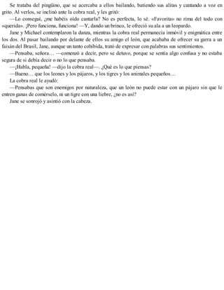 Se trataba del pingüino, que se acercaba a ellos bailando, batiendo sus alitas y cantando a voz en
grito. Al verlos, se inclinó ante la cobra real, y les gritó:
—Lo conseguí, ¿me habéis oído cantarla? No es perfecta, lo sé. «Favorita» no rima del todo con
«querida». ¡Pero funciona, funciona! —Y, dando un brinco, le ofreció su ala a un leopardo.
Jane y Michael contemplaron la danza, mientras la cobra real permanecía inmóvil y enigmática entre
los dos. Al pasar bailando por delante de ellos su amigo el león, que acababa de ofrecer su garra a un
faisán del Brasil, Jane, aunque un tanto cohibida, trató de expresar con palabras sus sentimientos.
—Pensaba, señora… —comenzó a decir, pero se detuvo, porque se sentía algo confusa y no estaba
segura de si debía decir o no lo que pensaba.
—¡Habla, pequeña! —dijo la cobra real—. ¿Qué es lo que piensas?
—Bueno… que los leones y los pájaros, y los tigres y los animales pequeños…
La cobra real le ayudó:
—Pensabas que son enemigos por naturaleza, que un león no puede estar con un pájaro sin que le
entren ganas de comérselo, ni un tigre con una liebre, ¿no es así?
Jane se sonrojó y asintió con la cabeza.
 