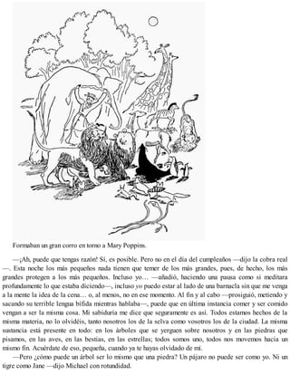 Formaban un gran corro en torno a Mary Poppins.
—¡Ah, puede que tengas razón! Sí, es posible. Pero no en el día del cumpleaños —dijo la cobra real
—. Esta noche los más pequeños nada tienen que temer de los más grandes, pues, de hecho, los más
grandes protegen a los más pequeños. Incluso yo… —añadió, haciendo una pausa como si meditara
profundamente lo que estaba diciendo—, incluso yo puedo estar al lado de una barnacla sin que me venga
a la mente la idea de la cena… o, al menos, no en ese momento. Al fin y al cabo —prosiguió, metiendo y
sacando su terrible lengua bífida mientras hablaba—, puede que en última instancia comer y ser comido
vengan a ser la misma cosa. Mi sabiduría me dice que seguramente es así. Todos estamos hechos de la
misma materia, no lo olvidéis, tanto nosotros los de la selva como vosotros los de la ciudad. La misma
sustancia está presente en todo: en los árboles que se yerguen sobre nosotros y en las piedras que
pisamos, en las aves, en las bestias, en las estrellas; todos somos uno, todos nos movemos hacia un
mismo fin. Acuérdate de eso, pequeña, cuando ya te hayas olvidado de mí.
—Pero ¿cómo puede un árbol ser lo mismo que una piedra? Un pájaro no puede ser como yo. Ni un
tigre como Jane —dijo Michael con rotundidad.
 