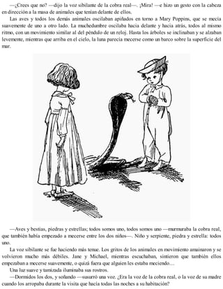 —¿Crees que no? —dijo la voz sibilante de la cobra real—. ¡Mira! —e hizo un gesto con la cabeza
en dirección a la masa de animales que tenían delante de ellos.
Las aves y todos los demás animales oscilaban apiñados en torno a Mary Poppins, que se mecía
suavemente de uno a otro lado. La muchedumbre oscilaba hacia delante y hacia atrás, todos al mismo
ritmo, con un movimiento similar al del péndulo de un reloj. Hasta los árboles se inclinaban y se alzaban
levemente, mientras que arriba en el cielo, la luna parecía mecerse como un barco sobre la superficie del
mar.
—Aves y bestias, piedras y estrellas; todos somos uno, todos somos uno —murmuraba la cobra real,
que también había empezado a mecerse entre los dos niños—. Niño y serpiente, piedra y estrella: todos
uno.
La voz sibilante se fue haciendo más tenue. Los gritos de los animales en movimiento amainaron y se
volvieron mucho más débiles. Jane y Michael, mientras escuchaban, sintieron que también ellos
empezaban a mecerse suavemente, o quizá fuera que alguien les estaba meciendo…
Una luz suave y tamizada iluminaba sus rostros.
—Dormidos los dos, y soñando —susurró una voz. ¿Era la voz de la cobra real, o la voz de su madre
cuando los arropaba durante la visita que hacía todas las noches a su habitación?
 
