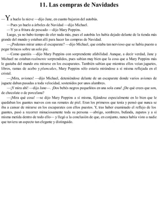 11. Las compras de Navidades
—Ya huelo la nieve —dijo Jane, en cuanto bajaron del autobús.
—Pues yo huelo a árboles de Navidad —dijo Michael.
—Y yo a fritura de pescado —dijo Mary Poppins.
Luego, ya no hubo tiempo de oler nada más, pues el autobús les había dejado delante de la tienda más
grande del mundo y estaban allí para hacer las compras de Navidad.
—¿Podemos mirar antes el escaparate? —dijo Michael, que estaba tan nervioso que se había puesto a
pegar brincos sobre un solo pie.
—Como queráis —dijo Mary Poppins con sorprendente afabilidad. Aunque, a decir verdad, Jane y
Michael no estaban realmente sorprendidos, pues sabían muy bien que la cosa que a Mary Poppins más
le gustaba del mundo era mirarse en los escaparates. También sabían que mientras ellos veían juguetes,
libros, ramas de acebo y plumcakes, Mary Poppins sólo estaría mirándose a sí misma reflejada en el
cristal.
—¡Mira, aviones! —dijo Michael, deteniéndose delante de un escaparate donde varios aviones de
juguete daban pasadas a toda velocidad, sostenidos por unos alambres.
—¡Y mira ahí! —dijo Jane—. ¡Dos bebés negros pequeñitos en una sola cuna! ¿De qué crees que son,
de chocolate o de porcelana?
—¡Mira qué cosa! —se dijo Mary Poppins a sí misma, fijándose especialmente en lo bien que le
quedaban los guantes nuevos con sus remates de piel. Eran los primeros que tenía y pensó que nunca se
iba a cansar de mirarse en los escaparates con ellos puestos. Y, tras haber examinado el reflejo de los
guantes, pasó a recorrer minuciosamente toda su persona —abrigo, sombrero, bufanda, zapatos y a sí
misma metida dentro de todo ello— y llegó a la conclusión de que, en conjunto, nunca había visto a nadie
que tuviera un aspecto tan elegante y distinguido.
 
