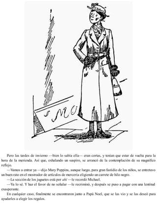 Pero las tardes de invierno —bien lo sabía ella— eran cortas, y tenían que estar de vuelta para la
hora de la merienda. Así que, exhalando un suspiro, se arrancó de la contemplación de su magnífico
reflejo.
—Vamos a entrar ya —dijo Mary Poppins, aunque luego, para gran fastidio de los niños, se entretuvo
un buen rato en el mostrador de artículos de mercería eligiendo un carrete de hilo negro.
—La sección de los juguetes está por ahí —le recordó Michael.
—Ya lo sé. Y haz el favor de no señalar —le recriminó, y después se puso a pagar con una lentitud
exasperante.
En cualquier caso, finalmente se encontraron junto a Papá Noel, que se las vio y se las deseó para
ayudarles a elegir los regalos.
 