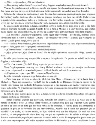 —¡Mira! —dijeron Jane y Michael al unísono.
—¡Dios santo y todopoderoso! —exclamó Mary Poppins, quedándose completamente inmóvil.
Y no es de extrañar que así lo hiciera, pues la niña apenas llevaba encima otra ropa que no fuera un
fino lienzo azul que parecía un jirón de cielo que hubiera arrancado para cubrir con él su desnudez.
Saltaba a la vista que no estaba muy al tanto de cómo funcionaba una puerta giratoria, pues se puso a
dar vueltas y vueltas dentro de ella, sin dejar de empujar para hacer que fuera más rápido. Cada vez que
la puerta volvía a cogerla por detrás y la ponía otra vez a dar vueltas, se partía de risa. De pronto, con un
leve y ágil movimiento, se separó de la puerta y salió despedida hacia el interior de la tienda.
Se quedó quieta un instante y, luego, aupándose sobre la punta de sus pies, miró a uno y otro lado
como si estuviera buscando a alguien. Cuando divisó a Jane, a Michael y a Mary Poppins, que estaban
medio ocultos tras un enorme abeto, dio un bote de alegría y salió corriendo hacia ellos llena de júbilo.
—¡Ah, ahí estáis! Gracias por esperarme, siento llegar un poco tarde —dijo la niña, mientras tendía
su brillante mano a Jane y a Michael—. Bueno —dijo ladeando la cabeza—, ¿verdad que os alegráis de
verme? ¡Decid que sí, venga, decid que sí!
—Sí —asintió Jane sonriendo, pues le parecía imposible no alegrarse de ver a alguien tan radiante y
alegre—. Pero ¿quién eres? —preguntó con curiosidad.
—¿Cómo te llamas? —dijo Michael, mirándola fijamente.
—¿Que quién soy? ¿Que cómo me llamo? No me digáis que no me reconocéis. Venga, pensad un
poco.
La niña parecía estar muy sorprendida y un poco decepcionada. De pronto, se volvió hacia Mary
Poppins y, señalándola, dijo:
—Ella sí me conoce. ¿Verdad? ¡Estoy segura de que me conoces!
Mary Poppins puso una cara muy rara. Jane y Michael se dieron cuenta de que sus ojos lanzaban una
especie de chispas azules, como si reflejaran el brillo de la niña y el azul de su vestimenta.
—¿Empieza por… por… por M?… —susurró Mary Poppins.
La niña, encantada, se puso a pegar botes sobre un solo pie.
—Pues claro que sí; bien lo sabes tú. M-A-I-A. Soy Maia. —Entonces se volvió hacia Jane y
Michael—. Ahora me reconocéis, ¿verdad? Soy la segunda de las Pléyades. Electra, la mayor, no ha
podido venir porque está cuidando de Merope. Merope es la más pequeña y, en medio, venimos las otras
cinco, todas niñas. Al principio nuestra madre se llevó una gran decepción por no tener ningún hijo varón,
pero ahora ya le da igual.
La niña dio unos cuantos pasos de baile y, luego, volvió a soltar un torrente de palabras con aquella
vocecita tan llena de entusiasmo.
—¡Jane! ¡Michael! ¡Pensar que estoy aquí, hablando con vosotros…! ¡Con la de veces que os he
mirado yo desde el cielo! Lo sé todo sobre vosotros. A Michael no le gusta que le peinen y Jane guarda
un huevo de tordo en un bote que hay en la repisa de la chimenea. Y vuestro padre está empezando a
quedarse sin pelo en la coronilla. Me cae muy simpático. Además, fue él quien nos presentó, ¿no os
acordáis? Una noche, el verano pasado, os dijo: «Mirad, ésas son las Pléyades. En total son siete
estrellas, las más pequeñas del cielo. Pero hay una que no se puede ver». Se refería a Merope, claro.
Todavía es demasiado pequeña para quedarse levantada toda la noche. Es tan pequeñita que se tiene que
ir a la cama muy temprano. Allí arriba hay quien nos llama las Hermanitas y, a veces, también nos llaman
 