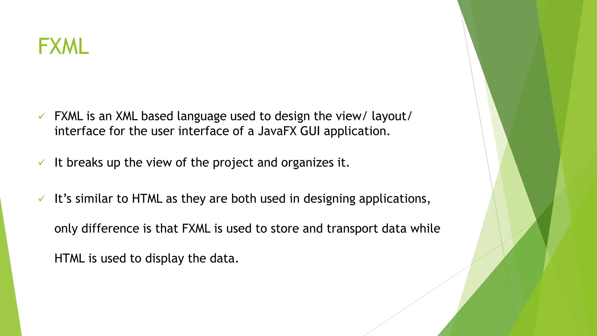 FXML
 FXML is an XML based language used to design the view/ layout/
interface for the user interface of a JavaFX GUI application.
 It breaks up the view of the project and organizes it.
 It’s similar to HTML as they are both used in designing applications,
only difference is that FXML is used to store and transport data while
HTML is used to display the data.
 