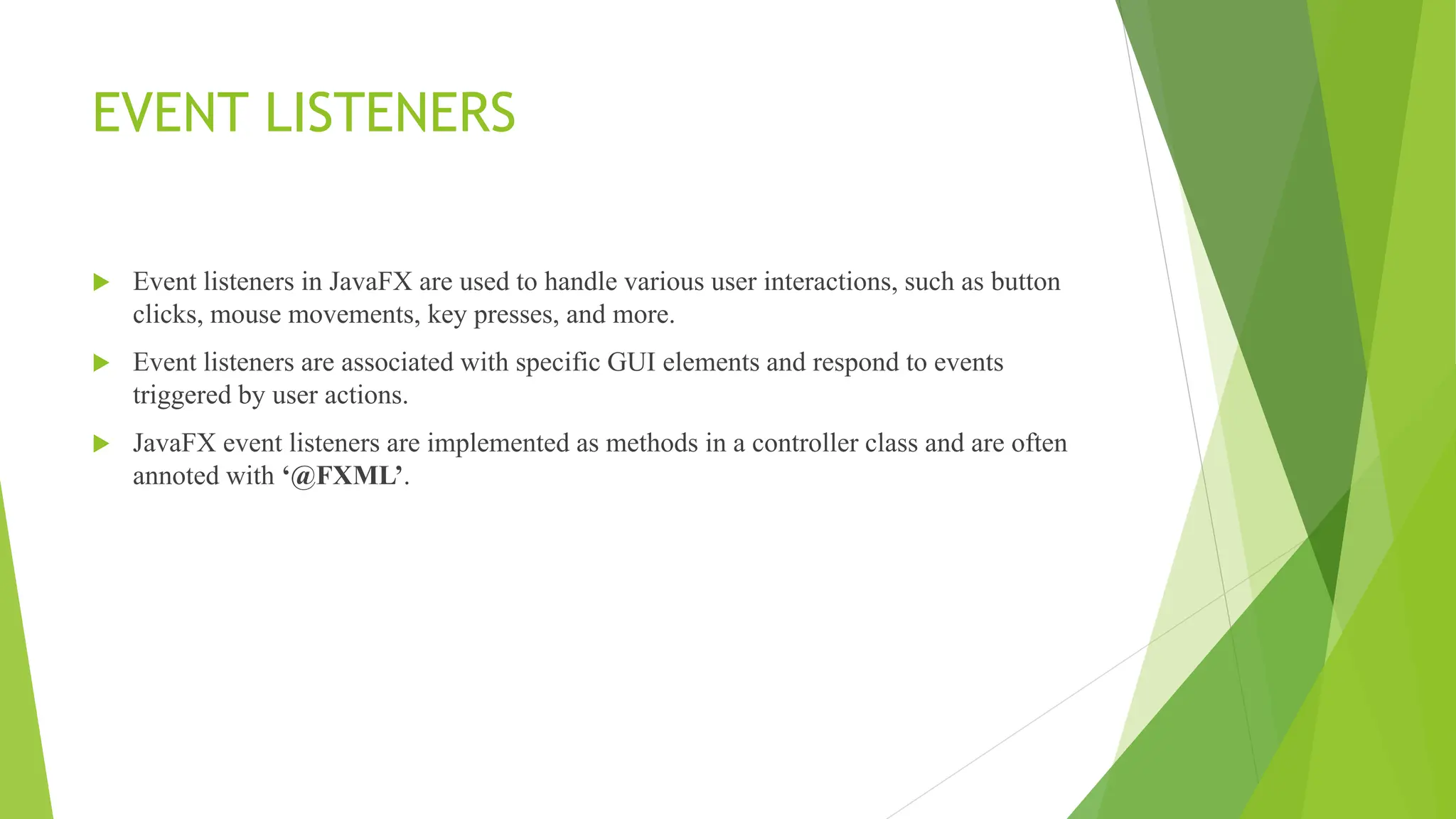 EVENT LISTENERS
 Event listeners in JavaFX are used to handle various user interactions, such as button
clicks, mouse movements, key presses, and more.
 Event listeners are associated with specific GUI elements and respond to events
triggered by user actions.
 JavaFX event listeners are implemented as methods in a controller class and are often
annoted with ‘@FXML’.
 