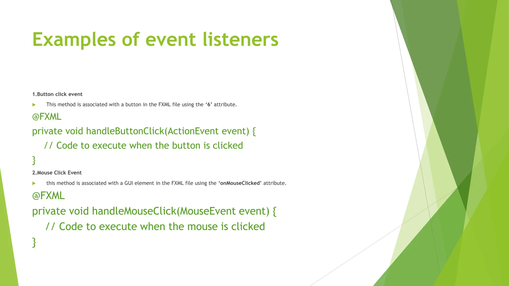 Examples of event listeners
1.Button click event
 This method is associated with a button in the FXML file using the ‘6’ attribute.
@FXML
private void handleButtonClick(ActionEvent event) {
// Code to execute when the button is clicked
}
2.Mouse Click Event
 this method is associated with a GUI element in the FXML file using the ‘onMouseClicked’ attribute.
@FXML
private void handleMouseClick(MouseEvent event) {
// Code to execute when the mouse is clicked
}
 