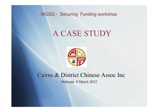 MGSQ - Securing Funding workshop



      A CASE STUDY



Cairns & District Chinese Assoc Inc
         Malanda 8 March 2012
 