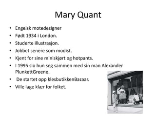Mary Quant<br />Engelsk motedesigner<br />Født 1934 i London.<br />Studerte illustrasjon.<br />Jobbet senere som modist. <...