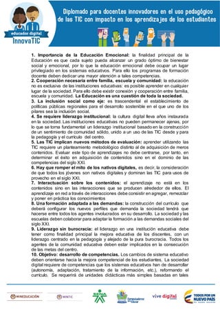 1. Importancia de la Educación Emocional: la finalidad principal de la
Educación es que cada sujeto pueda alcanzar un grado óptimo de bienestar
social y emocional, por lo que la educación emocional debe ocupar un lugar
privilegiado en los sistemas educativos. Para ello los programas de formación
docente deben dedicar una mayor atención a tales competencias.
2. Cooperación necesaria entre familia, escuela y comunidad: la educación
no es exclusiva de las instituciones educativas: es posible aprender en cualquier
lugar de la sociedad. Para ello debe existir conexión y cooperación entre familia,
escuela y comunidad. La Educación es una cuestión de toda la sociedad.
3. La inclusión social como eje: es trascendental el establecimiento de
políticas públicas regionales para el desarrollo sostenible en el que uno de los
pilares sea la inclusión social.
4. Se requiere liderazgo institucional: la cultura digital lleva años instaurada
en la sociedad. Las instituciones educativas no pueden permanecer ajenas, por
lo que se torna fundamental un liderazgo institucional basado en la construcción
de un sentimiento de comunidad sólido, unido a un uso de las TIC desde y para
la pedagogía y el currículo del centro.
5. Las TIC implican nuevos métodos de evaluación: aprender utilizando las
TIC requiere un planteamiento metodológico distinto al de adquisición de meros
contenidos. Evaluar este tipo de aprendizajes no debe centrarse, por tanto, en
determinar el éxito en adquisición de contenidos sino en el dominio de las
competencias del siglo XXI.
6. Hay que romper el mito de los nativos digitales, es decir, la consideración
de que todos los jóvenes son nativos digitales y dominan las TIC para usos de
provecho en el siglo XXI.
7. Interactuación sobre los contenidos: el aprendizaje no está en los
contenidos sino en las interacciones que se producen alrededor de ellos. El
aprendizaje en red a través de interacciones debe consistir en agregar, remezclar
y poner en práctica los conocimientos
8. Una formación adaptada a las demandas: la construcción del currículo que
deberá configurar los nuevos perfiles que demanda la sociedad tendrá que
hacerse entre todos los agentes involucrados en su desarrollo. La sociedad y las
escuelas deben colaborar para adaptar la formación a las demandas sociales del
siglo XXI.
9. Liderazgo sin burocracia: el liderazgo en una institución educativa debe
tener como finalidad principal la mejora educativa de los discentes, con un
liderazgo centrado en la pedagogía y alejado de la pura burocracia. Todos los
agentes de la comunidad educativa deben estar implicados en la consecución
de las metas del centro.
10. Objetivo: desarrollo de competencias. Los cambios de sistema educativo
deben orientarse hacia la mejora competencial de los estudiantes. La sociedad
digital requiere de competencias que los sistemas educativos han de desarrollar
(autonomía, adaptación, tratamiento de la información, etc.), reformando el
currículo. Se requerirá de unidades didácticas más simples basadas en tales
 