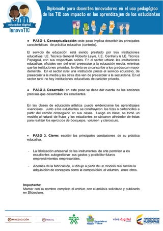 ● PASO 1. Conceptualización: este paso implica describir las principales
características de práctica educativa (contexto).
El servicio de educación está siendo prestado por tres instituciones
educativas: LE. Técnica General Roberto Leyva, I..E. Central y la LE. Técnica
Papagalá, con sus respectivas sedes. En el sector urbano las instituciones
educativas oficiales van del nivel preescolar a la educación media, mientras
que las instituciones privadas, la oferta se circunscribe a los grados con mayor
demanda. En el sector rural una institución presta el servicio educativo, de
preescolar a la media y las otras dos van de preescolar a la secundaria. En el
sector rural no hay instituciones educativas de carácter privado.
● PASO 2. Desarrollo: en este paso se debe dar cuenta de las acciones
precisas que desarrollan los estudiantes.
En las clases de educación artística puede evidenciarse los aprendizajes
vivenciales. Junto a los estudiantes se construyeron las tizas o carboncillos a
partir del carbón conseguido en sus casas. Luego en clase, se tomó un
modelo al natural de frutas y los estudiantes se ubicaron alrededor de éstas
para realizar los ejercicios de bosquejos, volumen y claroscuro.
 PASO 3. Cierre: escribir las principales conclusiones de su práctica
educativa.
- La fabricación artesanal de los instrumentos de arte permiten a los
estudiantes autogestionar sus gastos y posibilitar futuros
emprendimientos empresariales.
- Además de la fabricación, el dibujo a partir de un modelo real facilita la
adquisición de conceptos como la composición, el volumen, entre otros.
Importante:
Marcar con su nombre completo el archivo con el análisis solicitado y publicarlo
en Slideshare.
 