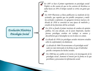 En 1897 se hace el primer experimento en psicología social:
                      Triplett se dio cuenta de que en las carreras de bicicletas se
                      subía hasta un 20% el tiempo cuando se corría con gente que
                      solo.
                       En 1929 Thurstone y Chave publicaron La medición de las
                       actitudes, que suponía que era pòsible conceptuar y medir
                       las actitudes y opiniones. Se agregaron técnicas nuevas y la
                       década de 1930 se convirtió en una época de medición y
                       estudio de las funciones del las actitudes
                        En 1934 se fundó el primer instituto de sondeos de opinión
Evolución Histórica     pública. En esta década, con la Gran Depresión, muchos
 Psicología Social      jóvenes psicólogos estaban sin trabajo; se unieon y
                        descubrieron que el desempleo no era lo único en común.
                        La década de 1950 Los psicólogos sociales iniciaron estudios
                        sobre la conformidad y la obediencia
                         La década de 1960-70 encontramos a la psicología social
                         cada vez más interesada en la forma en que el individuo
                         percibe e interpreta los hechos sociales.
                         En 1980 hay un cambio en la teoría y la investigación de la
                         psicología social. Aumentó el interés por la forma en la que
                         percibimos y procesamos la información social.
 
