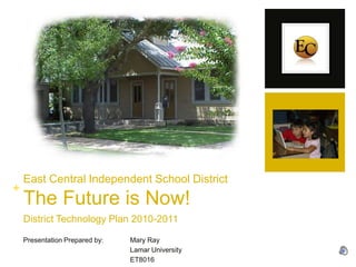 East Central Independent School DistrictThe Future is Now! District Technology Plan 2010-2011 Presentation Prepared by:	Mary Ray 			Lamar University 			ET8016 