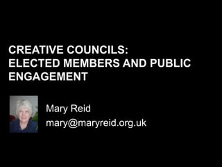 CREATIVE COUNCILS:
ELECTED MEMBERS AND PUBLIC
ENGAGEMENT

     Mary Reid
     mary@maryreid.org.uk
 