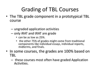 Grading of TBL Courses
• The TBL grade component in a prototypical TBL
course
– ungraded application activities
– only iRAT and tRAT are grade
• can be as low as 25%.
• the other 75% of grades might come from traditional
components like individual essays, individual reports,
midterms, and finals.
• In some courses, the grades are 100% based on
TBL
– these courses most often have graded Application
Activities.
 