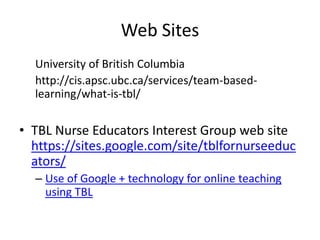 Web Sites
University of British Columbia
http://cis.apsc.ubc.ca/services/team-based-
learning/what-is-tbl/
• TBL Nurse Educators Interest Group web site
https://sites.google.com/site/tblfornurseeduc
ators/
– Use of Google + technology for online teaching
using TBL
 