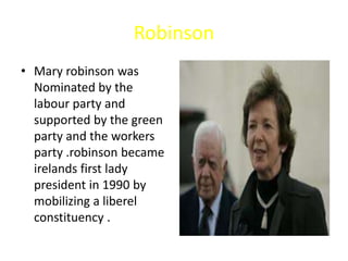 Robinson
• Mary robinson was
Nominated by the
labour party and
supported by the green
party and the workers
party .robinson became
irelands first lady
president in 1990 by
mobilizing a liberel
constituency .