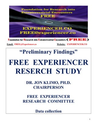 1
Foundation for Research into Extraterrestrial Encounters (FREE)
Email: FREE@Experiencer.co Website: EXPERIENCER.CO
“Preliminary Findings”
FREE EXPERIENCER
RESERCH STUDY
DR. JON KLIMO, PH.D.
CHAIRPERSON
FREE EXPERIENCER
RESEARCH COMMITTEE
Data collection
 