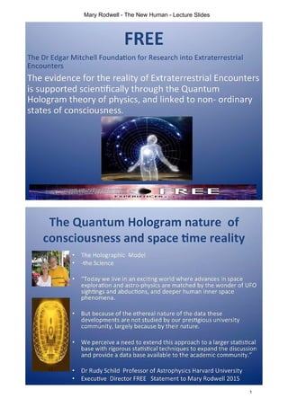 FREE
The Dr Edgar Mitchell Foundation for Research into Extraterrestrial
Encounters
The evidence for the reality of Extraterrestrial Encounters
is supported scientifically through the Quantum
Hologram theory of physics, and linked to non- ordinary
states of consciousness.
5
A'*
mW 1
I >EXPERIENCER. OR<
R,
The Quantum Hologram nature of
consciousness and space time reality
m The Holographic Model
-the Science
• i
"Today we live in an exciting world where advances in space
exploration and astro-physics are matched by the wonder of UFO
sightings and abductions, and deeper human inner space
phenomena.
'll
U
{ But because of the ethereal nature of the data these
developments are not studied by our prestigious university
community, largely because by their nature.
il
We perceive a need to extend this approach to a larger statistical
base with rigorous statistical techniques to expand the discussion
and provide a data base available to the academic community."
to
TT
It-
Dr Rudy Schild Professor of Astrophysics Harvard University
Executive Director FREE Statement to Mary Rodwell 2015
1
Mary Rodwell - The New Human - Lecture Slides
 