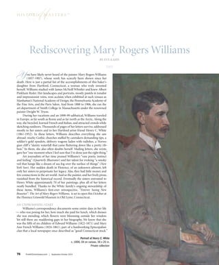 hi s tMor i c ma s t e r s ™ 
Rediscovering Mary Rogers Williams 
76 FineArtConnoisseur.com | September/October 2014 
By Eve Kahn 
GH 
You have likely never heard of the painter Mary Rogers Williams 
(1857-1907), whose work has scarcely been shown since her 
death. Here is just a partial list of the accomplishments of this baker’s 
daughter from Hartford, Connecticut, a woman who truly invented 
herself. Williams studied with James McNeill Whistler and knew Albert 
Pinkham Ryder. Her landscapes and portraits, mostly pastels in tonalist 
and impressionist veins, won acclaim when exhibited at such venues as 
Manhattan’s National Academy of Design, the Pennsylvania Academy of 
the Fine Arts, and the Paris Salon. And from 1888 to 1906, she ran the 
art department of Smith College in Massachusetts under the renowned 
painter Dwight W. Tryon. 
During her vacations and an 1898-99 sabbatical, Williams traveled 
in Europe, as far south as Rome and as far north as the Arctic. Along the 
way, she bicycled, learned French and Italian, and attracted crowds while 
sketching outdoors. Thousands of pages of her letters survive, addressed 
mostly to her sisters and to her Hartford artist friend Henry C. White 
(1861-1952). In these letters, Williams describes everything she saw 
abroad: murky Gothic churches staffed by caretakers demanding tips, a 
soldier’s gold epaulets, delivery wagons laden with radishes, a Norwe-gian 
cliff ’s “dainty waterfall that came fluttering down like a pretty rib-bon.” 
In them, she also often doubts herself. Mailing letters, she wrote, 
gave her “one moment when I feel sure that I’ve done just the right thing.” 
Art journalists of her time praised Williams’s “rare poetic instinct 
and feeling” (Quarterly Illustrator) and her talent for evoking “a smoky 
veil that hangs like a dream of sea fog over the surface of things” (New 
York Sun). Her sudden death in Florence, of an unknown ailment, left 
only her sisters to perpetuate her legacy. Alas, they had little money and 
few connections in the art world. And so the painter, and her lively prose, 
vanished from the historical record. Eventually the sisters entrusted to 
Henry White approximately 70 of her paintings, plus all of her letters 
neatly bundled. Thanks to the White family’s ongoing stewardship of 
these items, Williams’s first-ever retrospective, “Forever Seeing New 
Beauties”: The Art of Mary Rogers Williams, is set to open this October at 
the Florence Griswold Museum in Old Lyme, Connecticut. 
An Unpromising Start 
Williams’s correspondence documents some entire days in her life 
— who was posing for her, how much she paid for lunch, which dresses 
she was mending, which flowers were blooming outside her window. 
Yet still there are maddening gaps in her biography. We know that she 
was the fifth of six children of Edward Williams (1822-1871) and Mary 
Ann French Williams (1824-1861), part of a hardworking Episcopalian 
clan that a local newspaper once described as “good Connecticut stock.” 
Portrait of Henry C. White 
c. 1896, Oil on canvas, 36 x 20 in. 
Private collection 
 