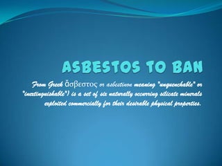 Asbestos to Ban From Greek ἄσβεστος or asbestinon meaning "unquenchable" or "inextinguishable") is a set of six naturally occurring silicate minerals exploited commercially for their desirable physical properties. 